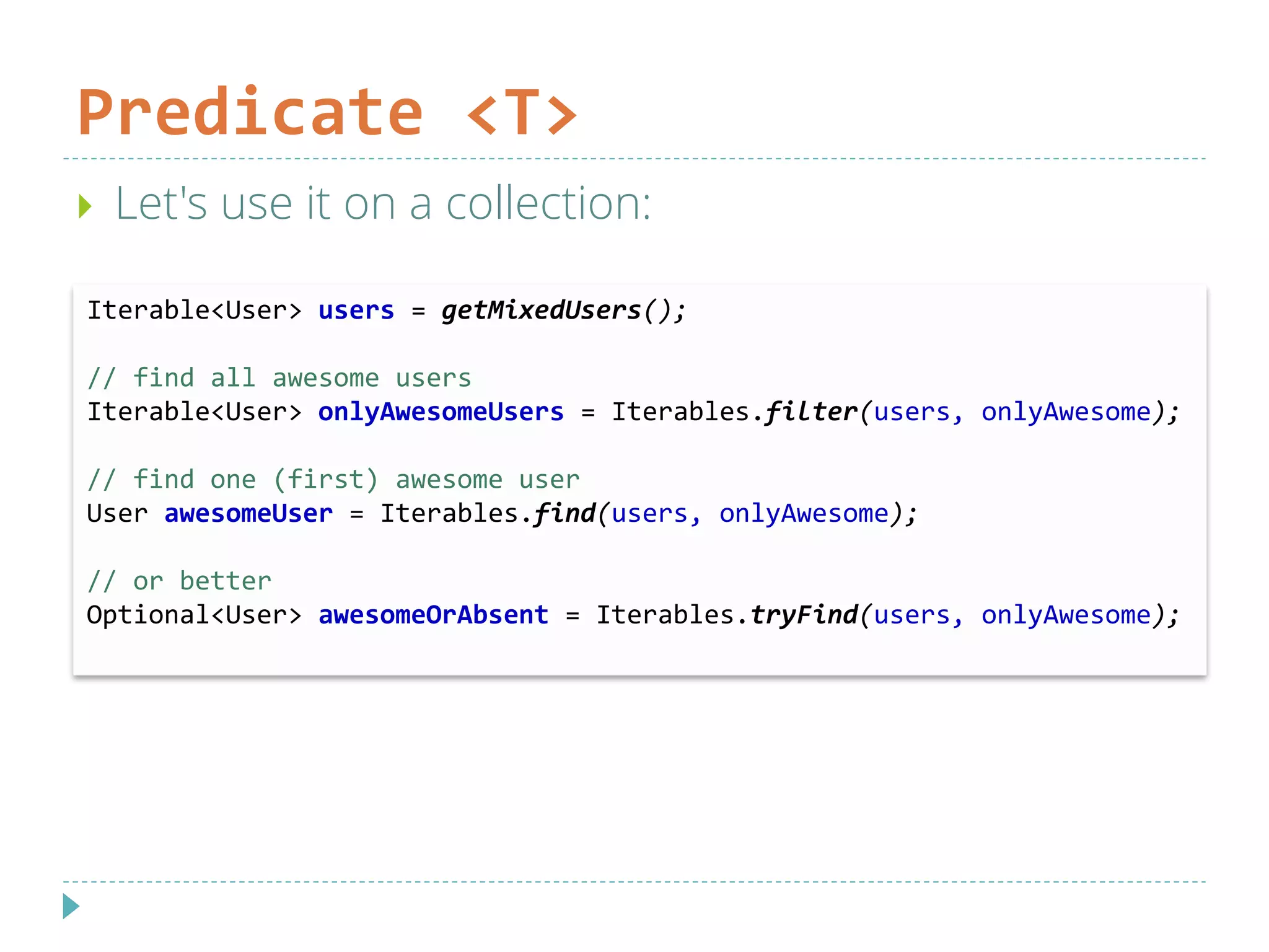 Predicate <T>
 Let's use it on a collection:
Iterable<User> users = getMixedUsers();
// find all awesome users
Iterable<User> onlyAwesomeUsers = Iterables.filter(users, onlyAwesome);
// find one (first) awesome user
User awesomeUser = Iterables.find(users, onlyAwesome);
// or better
Optional<User> awesomeOrAbsent = Iterables.tryFind(users, onlyAwesome);
 