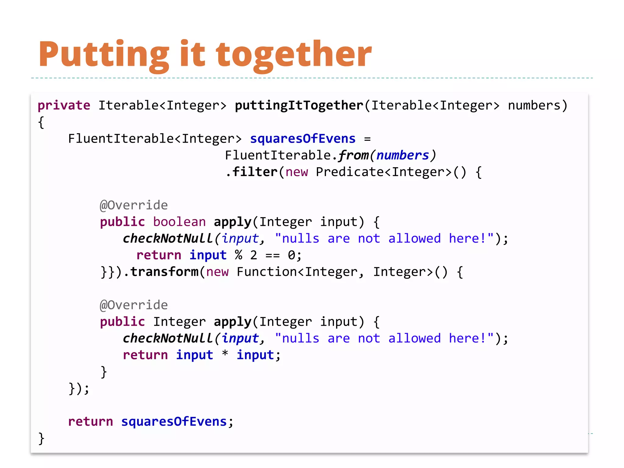 Putting it together
private Iterable<Integer> puttingItTogether(Iterable<Integer> numbers)
{
FluentIterable<Integer> squaresOfEvens =
FluentIterable.from(numbers)
.filter(new Predicate<Integer>() {
@Override
public boolean apply(Integer input) {
checkNotNull(input, "nulls are not allowed here!");
return input % 2 == 0;
}}).transform(new Function<Integer, Integer>() {
@Override
public Integer apply(Integer input) {
checkNotNull(input, "nulls are not allowed here!");
return input * input;
}
});
return squaresOfEvens;
}
 