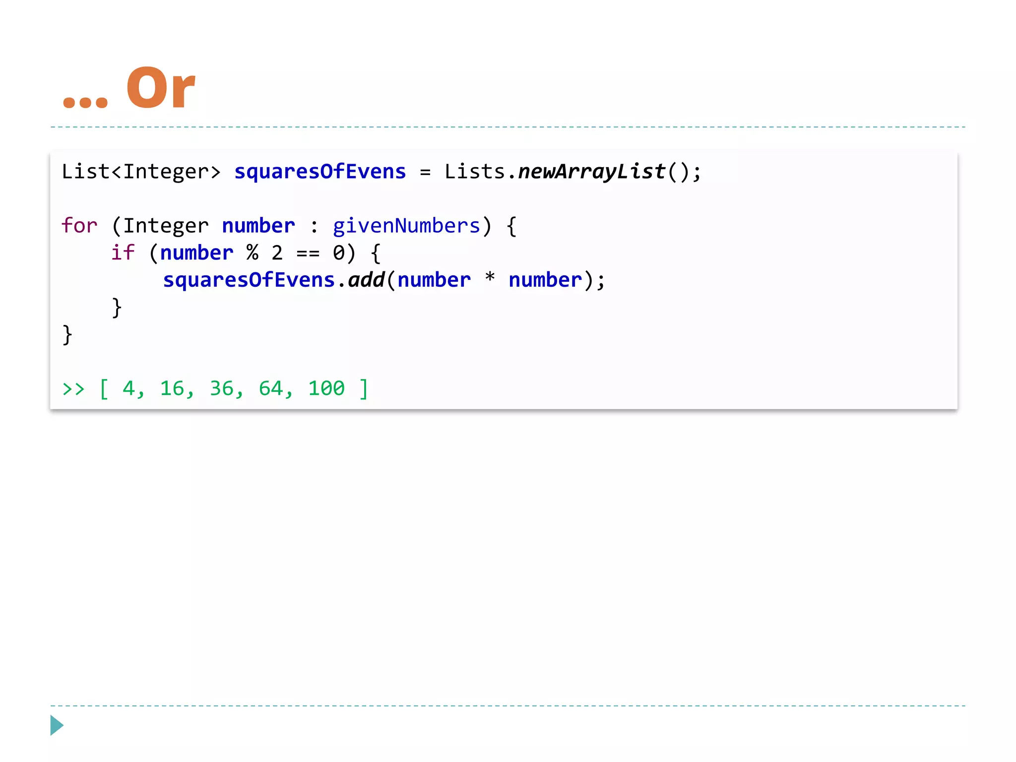 … Or
List<Integer> squaresOfEvens = Lists.newArrayList();
for (Integer number : givenNumbers) {
if (number % 2 == 0) {
squaresOfEvens.add(number * number);
}
}
>> [ 4, 16, 36, 64, 100 ]
 