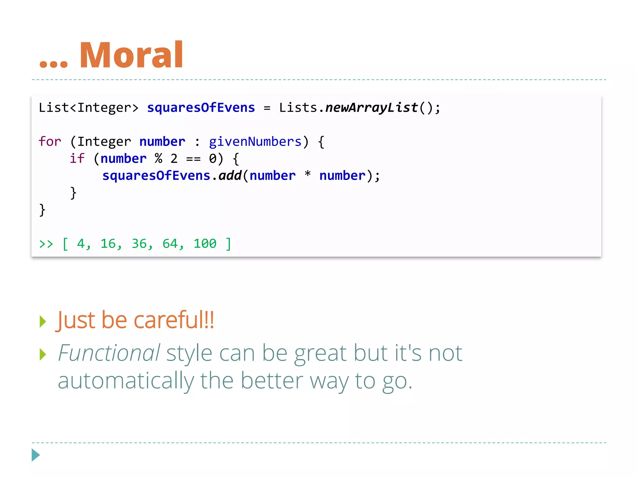 … Moral
List<Integer> squaresOfEvens = Lists.newArrayList();
for (Integer number : givenNumbers) {
if (number % 2 == 0) {
squaresOfEvens.add(number * number);
}
}
>> [ 4, 16, 36, 64, 100 ]
 Just be careful!!
 Functional style can be great but it's not
automatically the better way to go.
 