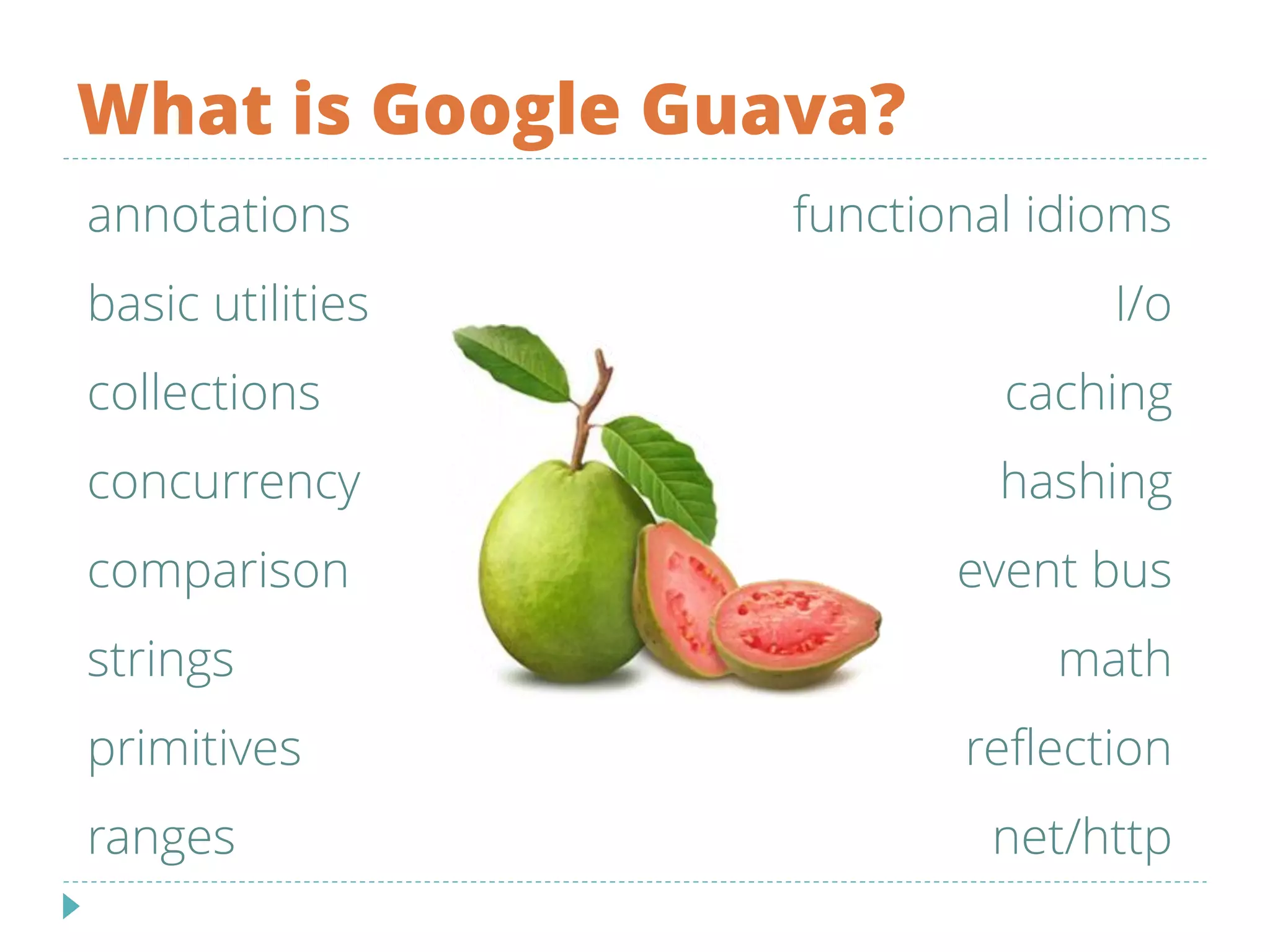 What is Google Guava?
annotations
basic utilities
collections
concurrency
comparison
strings
primitives
ranges
functional idioms
I/o
caching
hashing
event bus
math
reflection
net/http
 