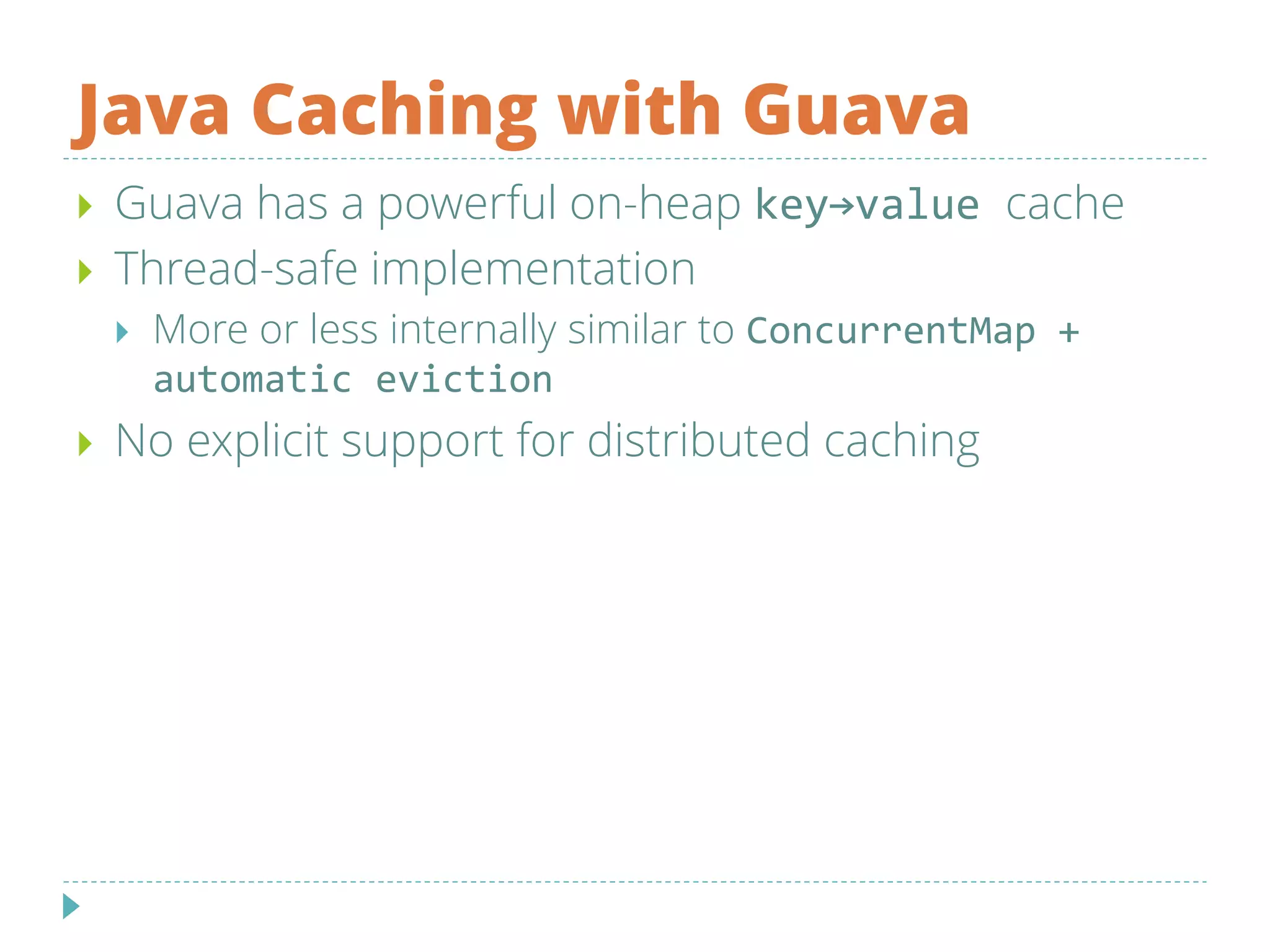 Java Caching with Guava
 Guava has a powerful on-heap key→value cache
 Thread-safe implementation
 More or less internally similar to ConcurrentMap +
automatic eviction
 No explicit support for distributed caching
 