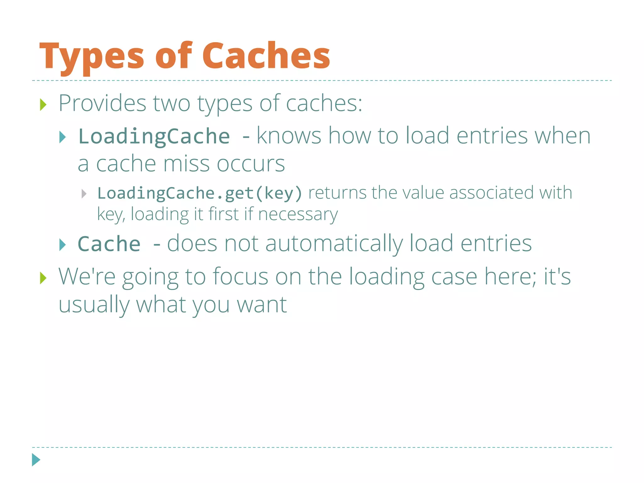 Types of Caches
 Provides two types of caches:
 LoadingCache - knows how to load entries when
a cache miss occurs
 LoadingCache.get(key) returns the value associated with
key, loading it first if necessary
 Cache - does not automatically load entries
 We're going to focus on the loading case here; it's
usually what you want
 