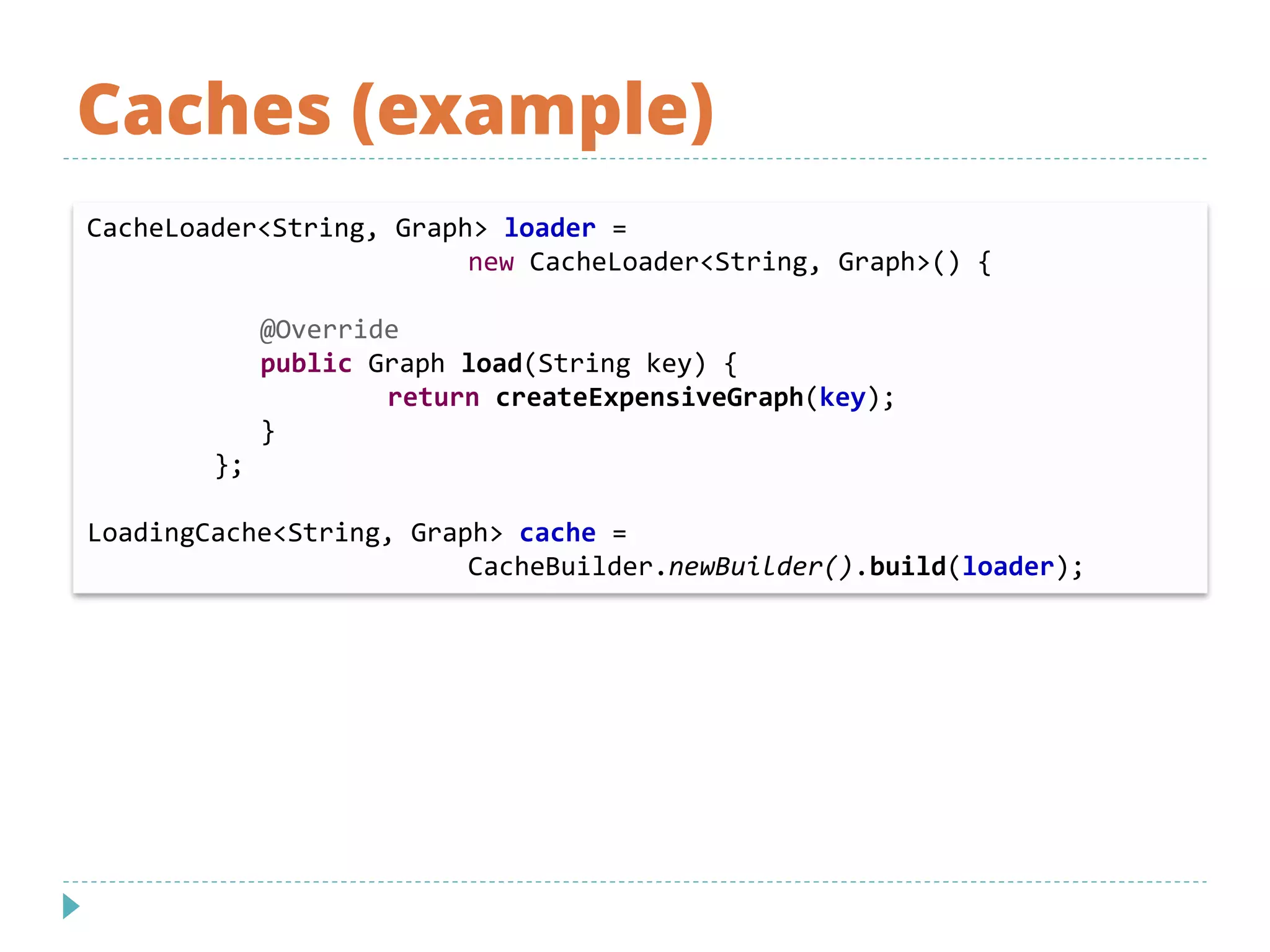 Caches (example)
CacheLoader<String, Graph> loader =
new CacheLoader<String, Graph>() {
@Override
public Graph load(String key) {
return createExpensiveGraph(key);
}
};
LoadingCache<String, Graph> cache =
CacheBuilder.newBuilder().build(loader);
 