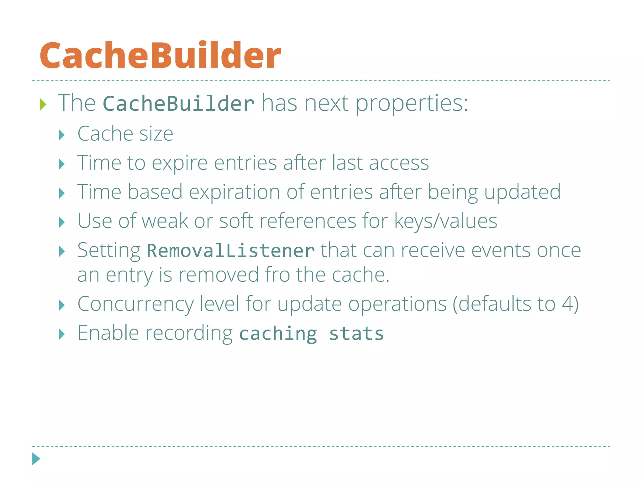 CacheBuilder
 The CacheBuilder has next properties:
 Cache size
 Time to expire entries after last access
 Time based expiration of entries after being updated
 Use of weak or soft references for keys/values
 Setting RemovalListener that can receive events once
an entry is removed fro the cache.
 Concurrency level for update operations (defaults to 4)
 Enable recording caching stats
 
