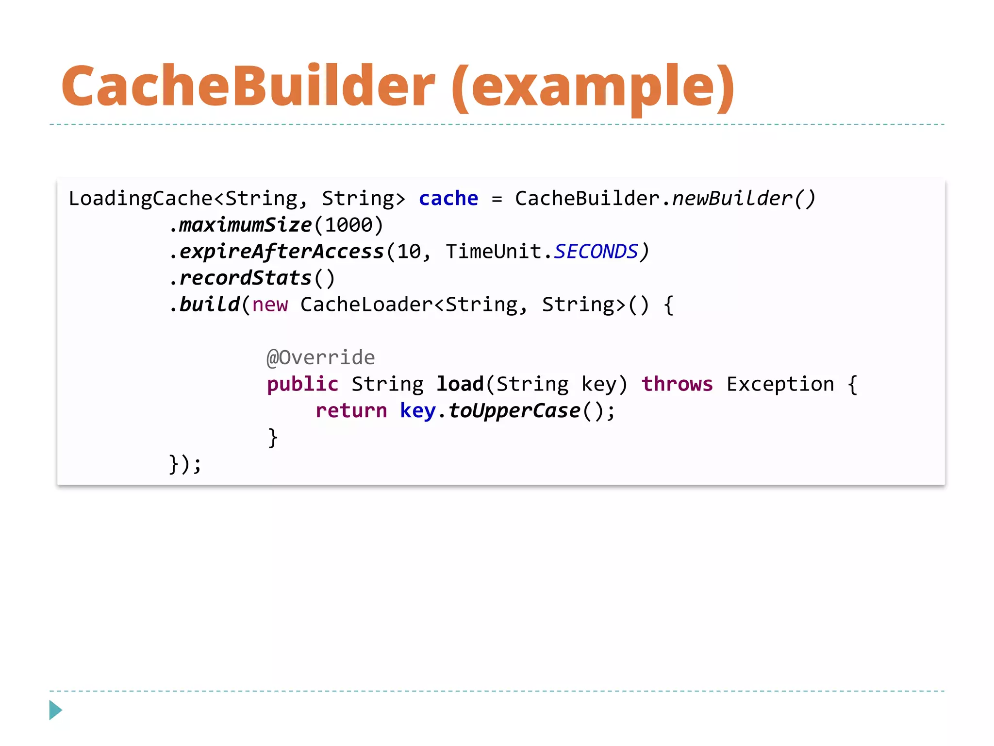 CacheBuilder (example)
LoadingCache<String, String> cache = CacheBuilder.newBuilder()
.maximumSize(1000)
.expireAfterAccess(10, TimeUnit.SECONDS)
.recordStats()
.build(new CacheLoader<String, String>() {
@Override
public String load(String key) throws Exception {
return key.toUpperCase();
}
});
 