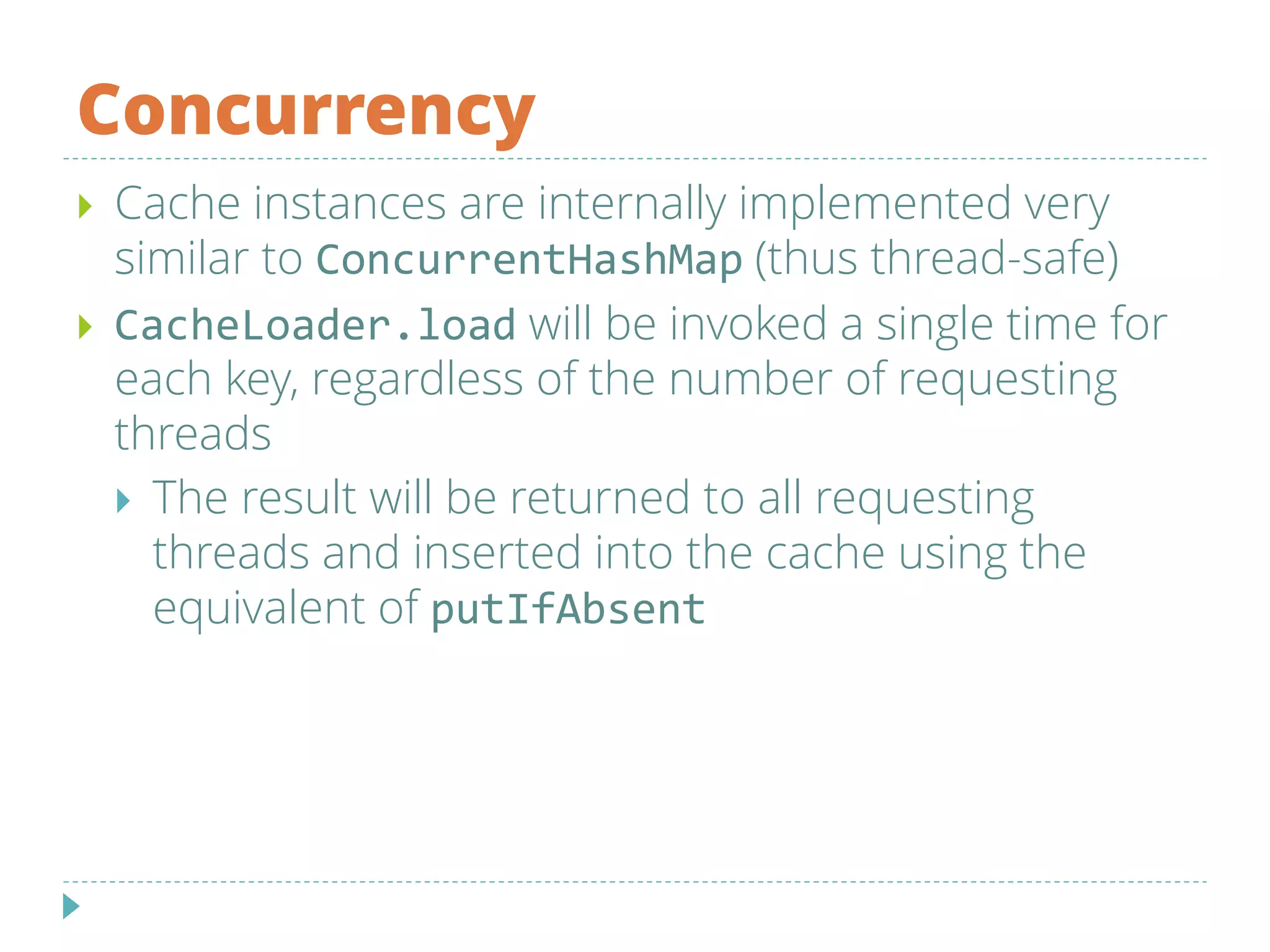 Concurrency
 Cache instances are internally implemented very
similar to ConcurrentHashMap (thus thread-safe)
 CacheLoader.load will be invoked a single time for
each key, regardless of the number of requesting
threads
 The result will be returned to all requesting
threads and inserted into the cache using the
equivalent of putIfAbsent
 