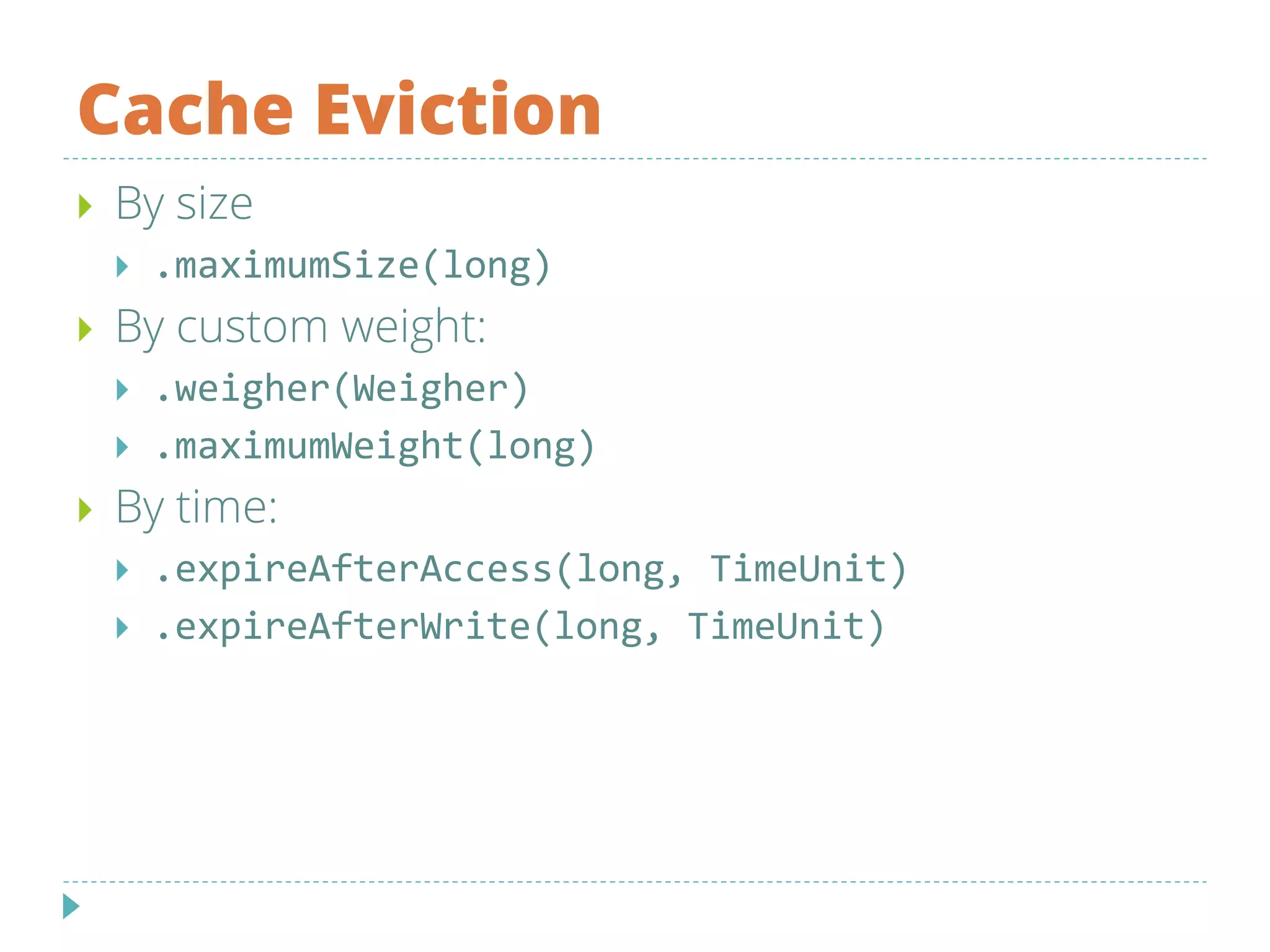 Cache Eviction
 By size
 .maximumSize(long)
 By custom weight:
 .weigher(Weigher)
 .maximumWeight(long)
 By time:
 .expireAfterAccess(long, TimeUnit)
 .expireAfterWrite(long, TimeUnit)
 