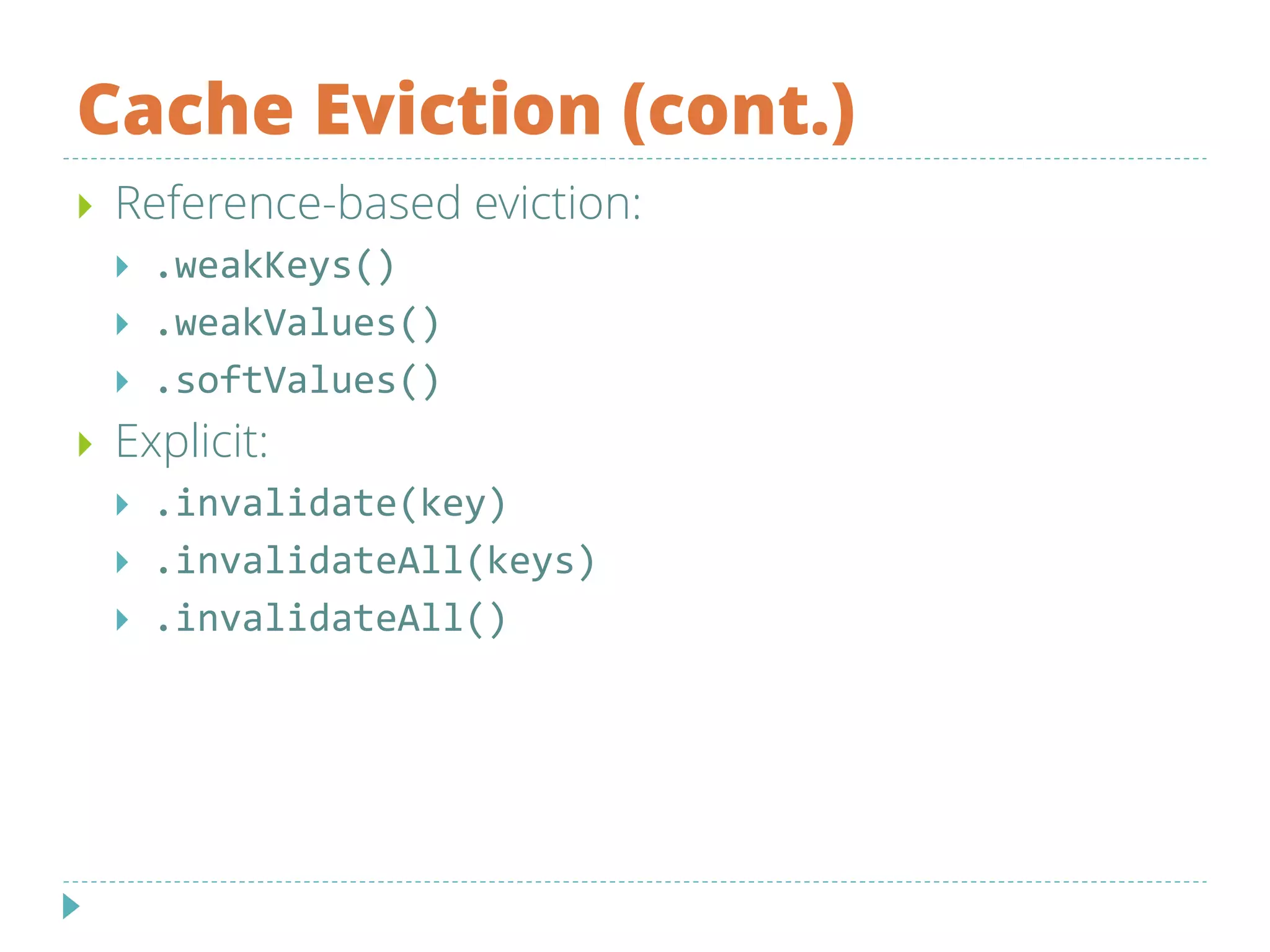 Cache Eviction (cont.)
 Reference-based eviction:
 .weakKeys()
 .weakValues()
 .softValues()
 Explicit:
 .invalidate(key)
 .invalidateAll(keys)
 .invalidateAll()
 