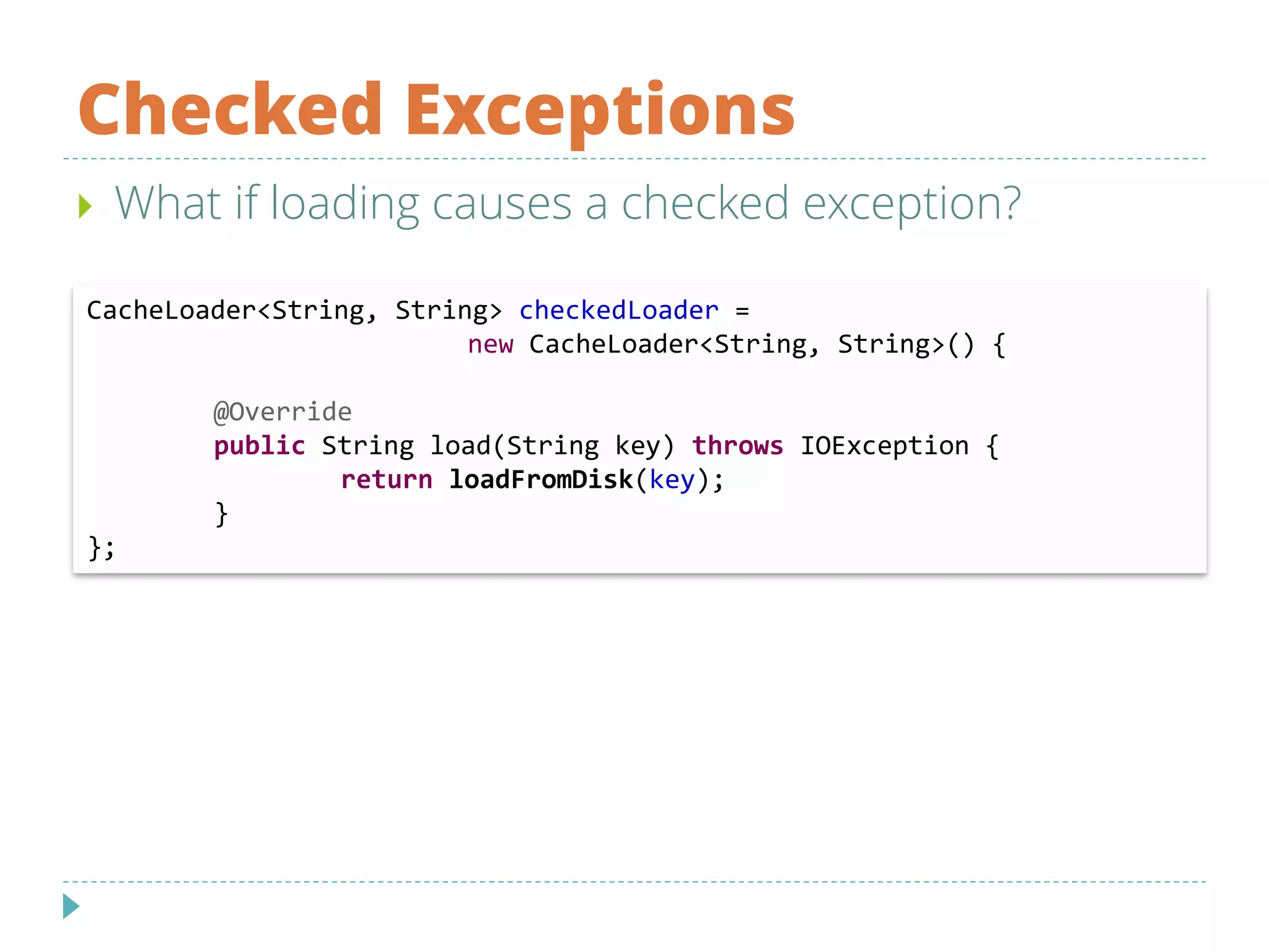Checked Exceptions
 What if loading causes a checked exception?
CacheLoader<String, String> checkedLoader =
new CacheLoader<String, String>() {
@Override
public String load(String key) throws IOException {
return loadFromDisk(key);
}
};
 