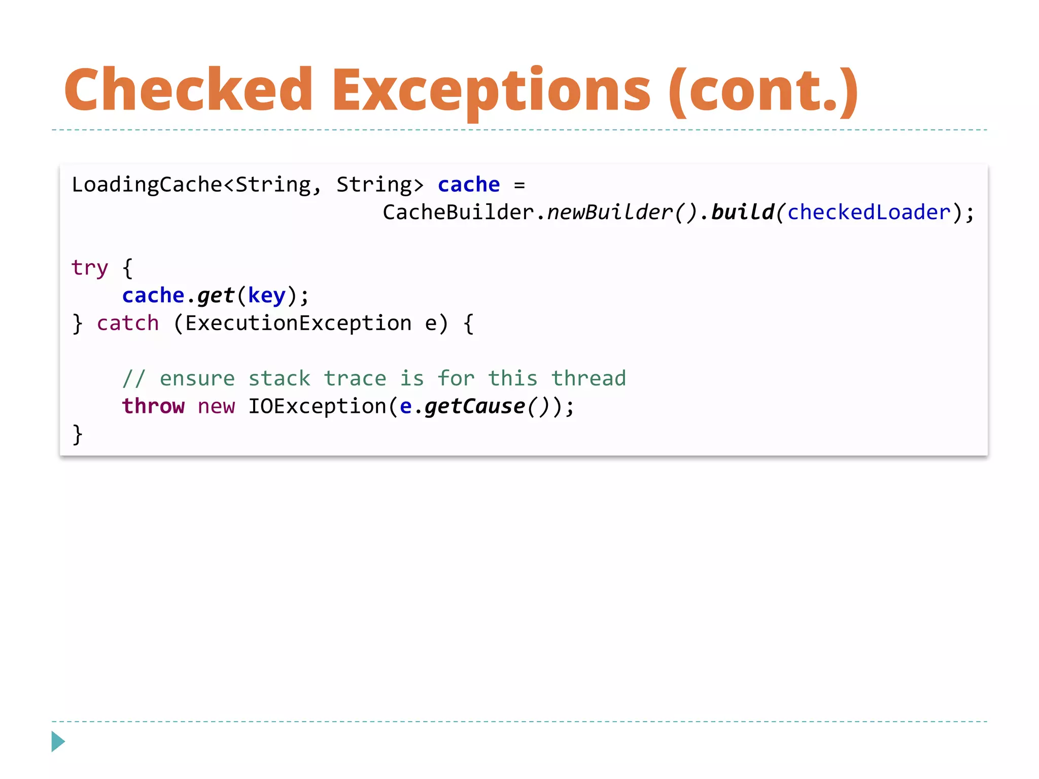 Checked Exceptions (cont.)
LoadingCache<String, String> cache =
CacheBuilder.newBuilder().build(checkedLoader);
try {
cache.get(key);
} catch (ExecutionException e) {
// ensure stack trace is for this thread
throw new IOException(e.getCause());
}
 