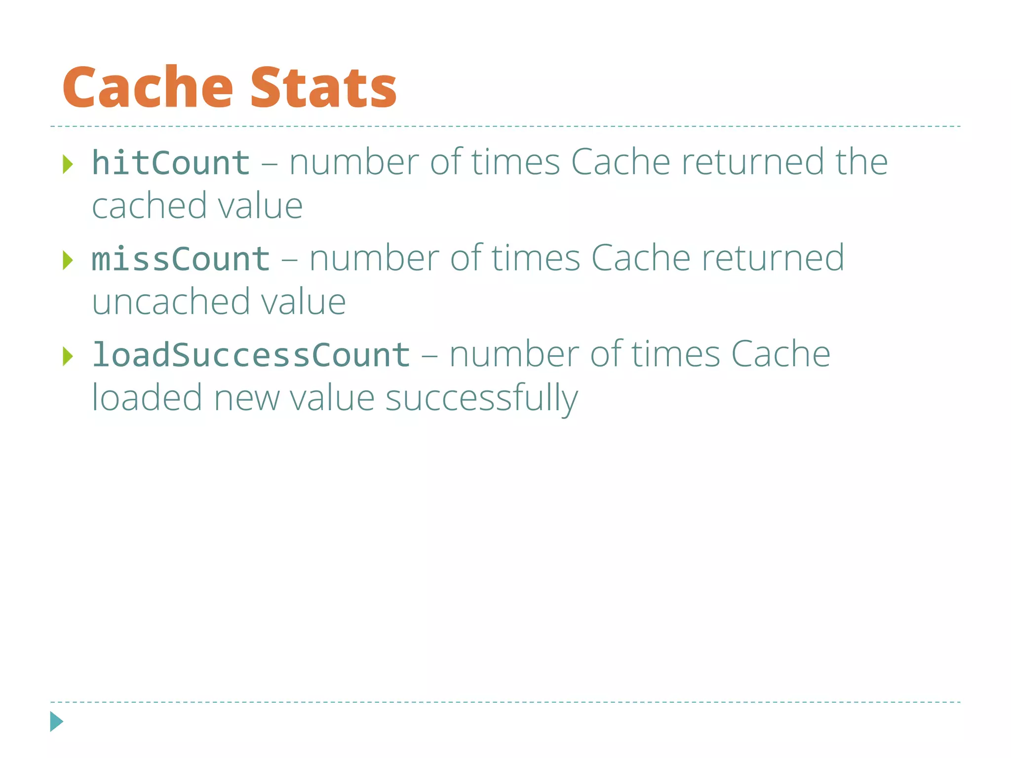 Cache Stats
 hitCount – number of times Cache returned the
cached value
 missCount – number of times Cache returned
uncached value
 loadSuccessCount – number of times Cache
loaded new value successfully
 