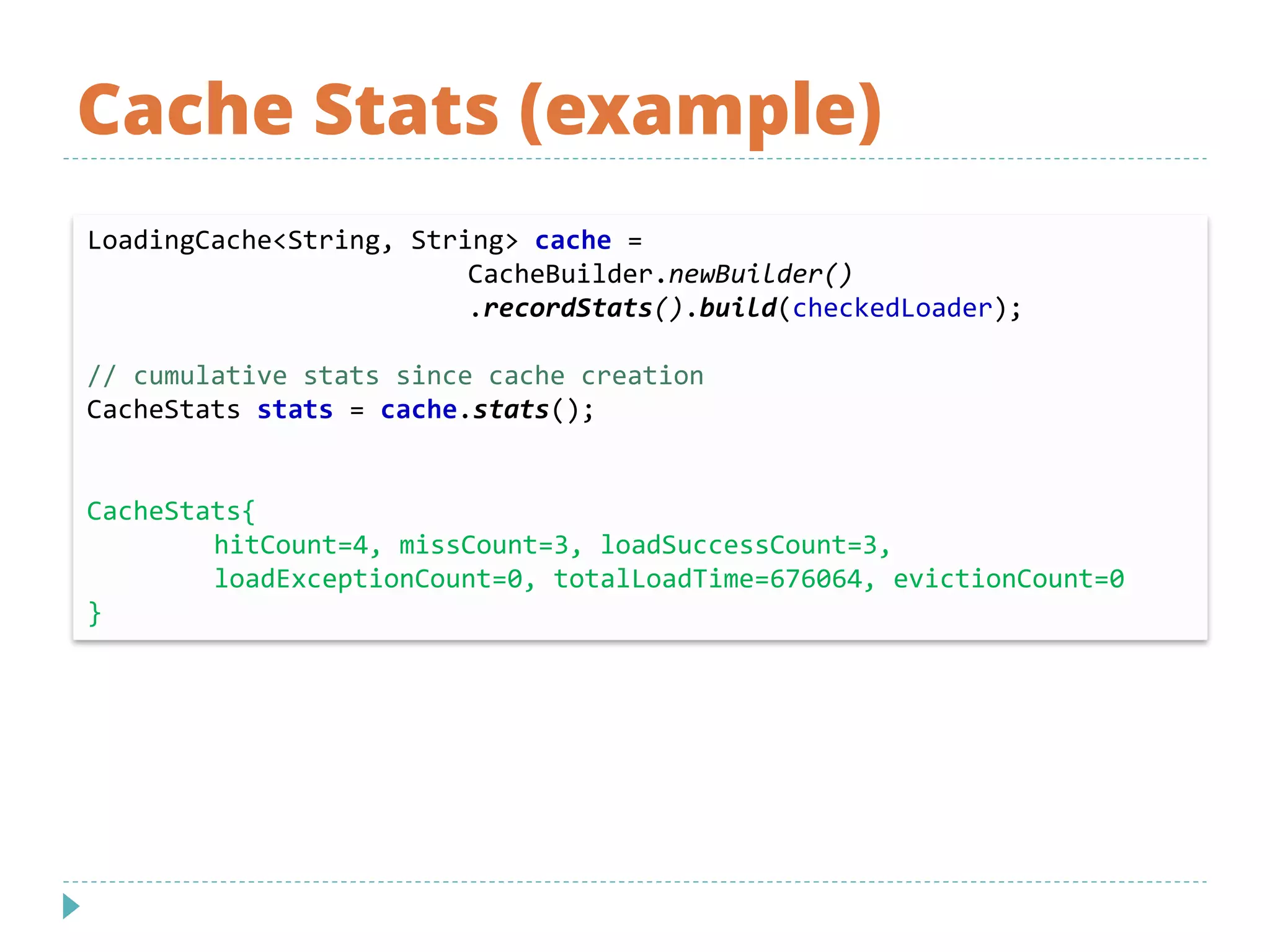 Cache Stats (example)
LoadingCache<String, String> cache =
CacheBuilder.newBuilder()
.recordStats().build(checkedLoader);
// cumulative stats since cache creation
CacheStats stats = cache.stats();
CacheStats{
hitCount=4, missCount=3, loadSuccessCount=3,
loadExceptionCount=0, totalLoadTime=676064, evictionCount=0
}
 