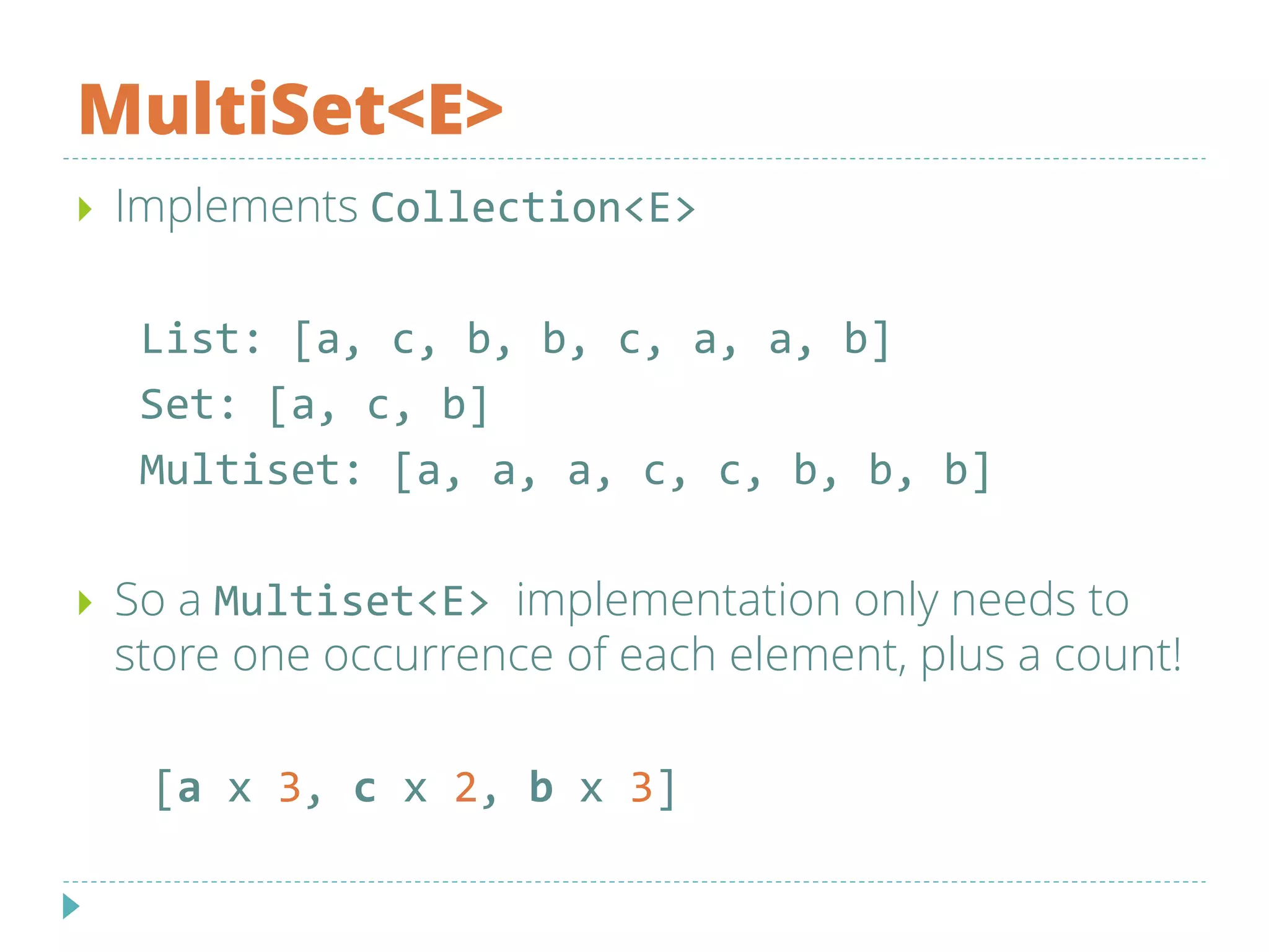 MultiSet<E>
 Implements Collection<E>
List: [a, c, b, b, c, a, a, b]
Set: [a, c, b]
Multiset: [a, a, a, c, c, b, b, b]
 So a Multiset<E> implementation only needs to
store one occurrence of each element, plus a count!
[a x 3, c x 2, b x 3]
 