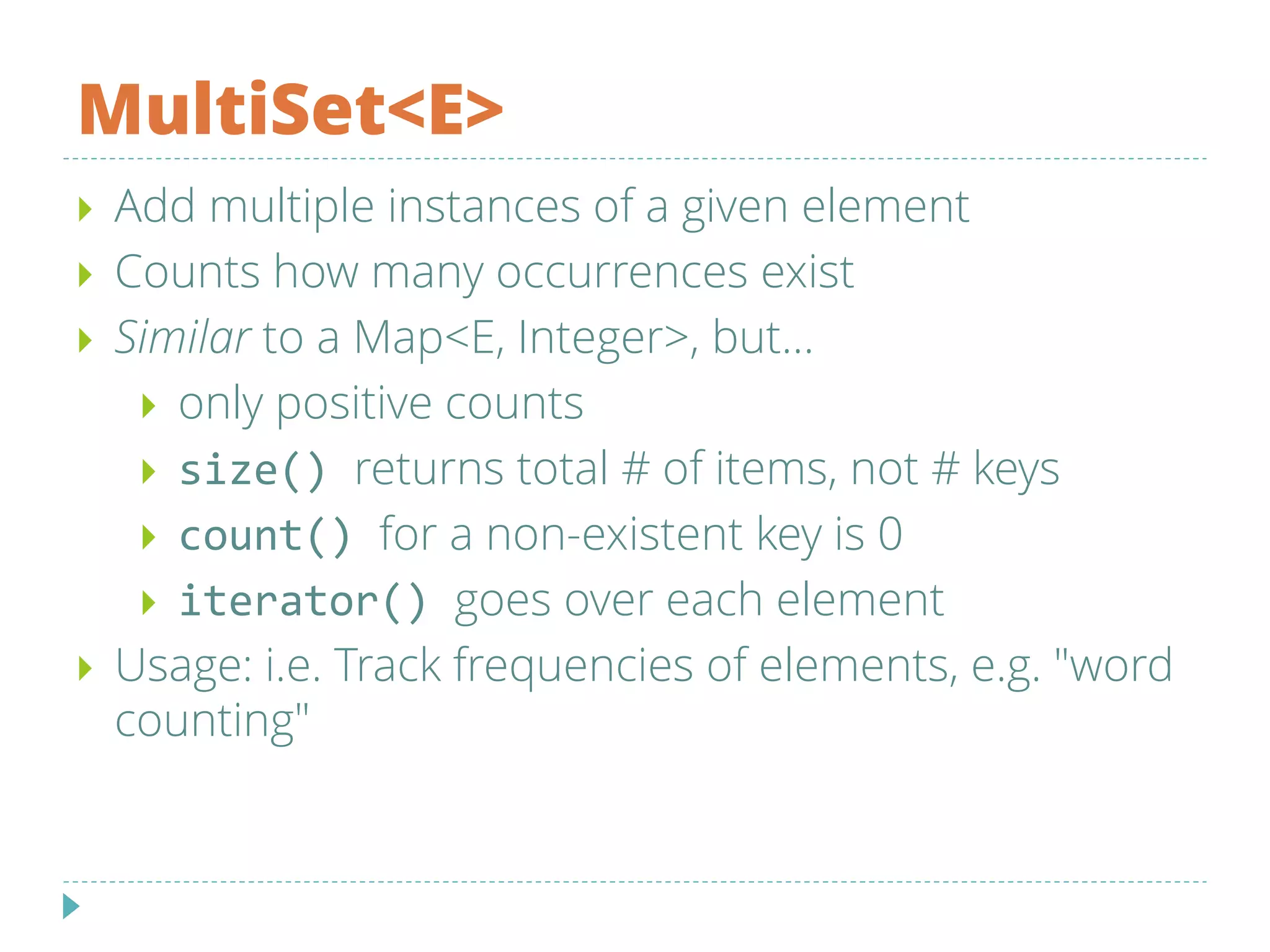 MultiSet<E>
 Add multiple instances of a given element
 Counts how many occurrences exist
 Similar to a Map<E, Integer>, but...
 only positive counts
 size() returns total # of items, not # keys
 count() for a non-existent key is 0
 iterator() goes over each element
 Usage: i.e. Track frequencies of elements, e.g. "word
counting"
 