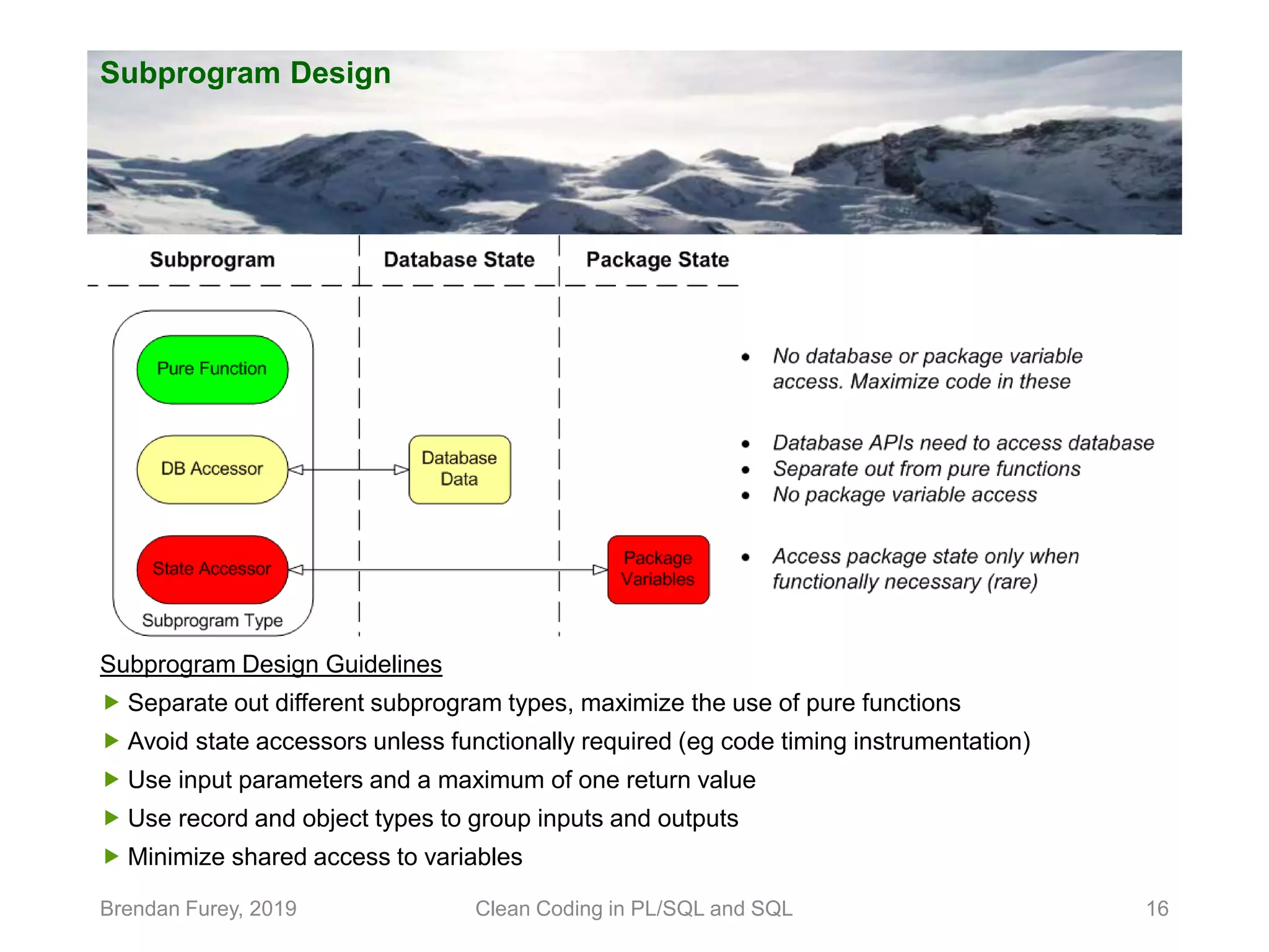 Subprogram Design Brendan Furey, 2019 Clean Coding in PL/SQL and SQL 16 Subprogram Design Guidelines  Separate out different subprogram types, maximize the use of pure functions  Avoid state accessors unless functionally required (eg code timing instrumentation)  Use input parameters and a maximum of one return value  Use record and object types to group inputs and outputs  Minimize shared access to variables 