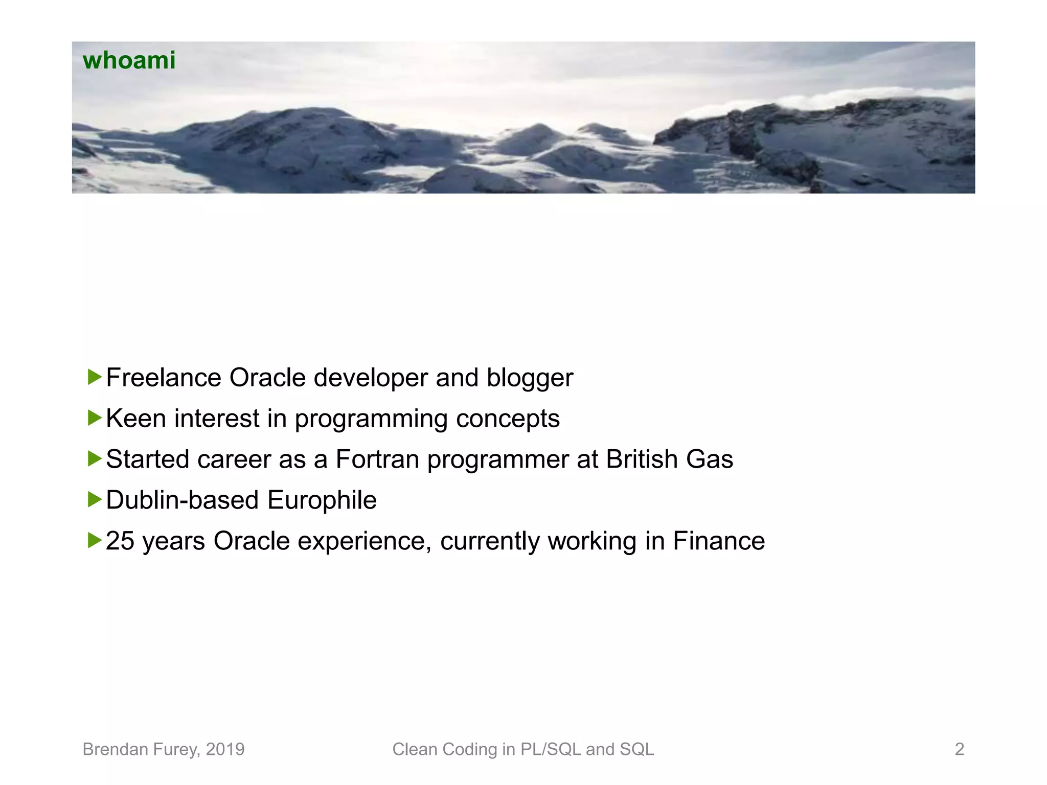 whoami Freelance Oracle developer and blogger Keen interest in programming concepts Started career as a Fortran programmer at British Gas Dublin-based Europhile 25 years Oracle experience, currently working in Finance Brendan Furey, 2019 Clean Coding in PL/SQL and SQL 2 