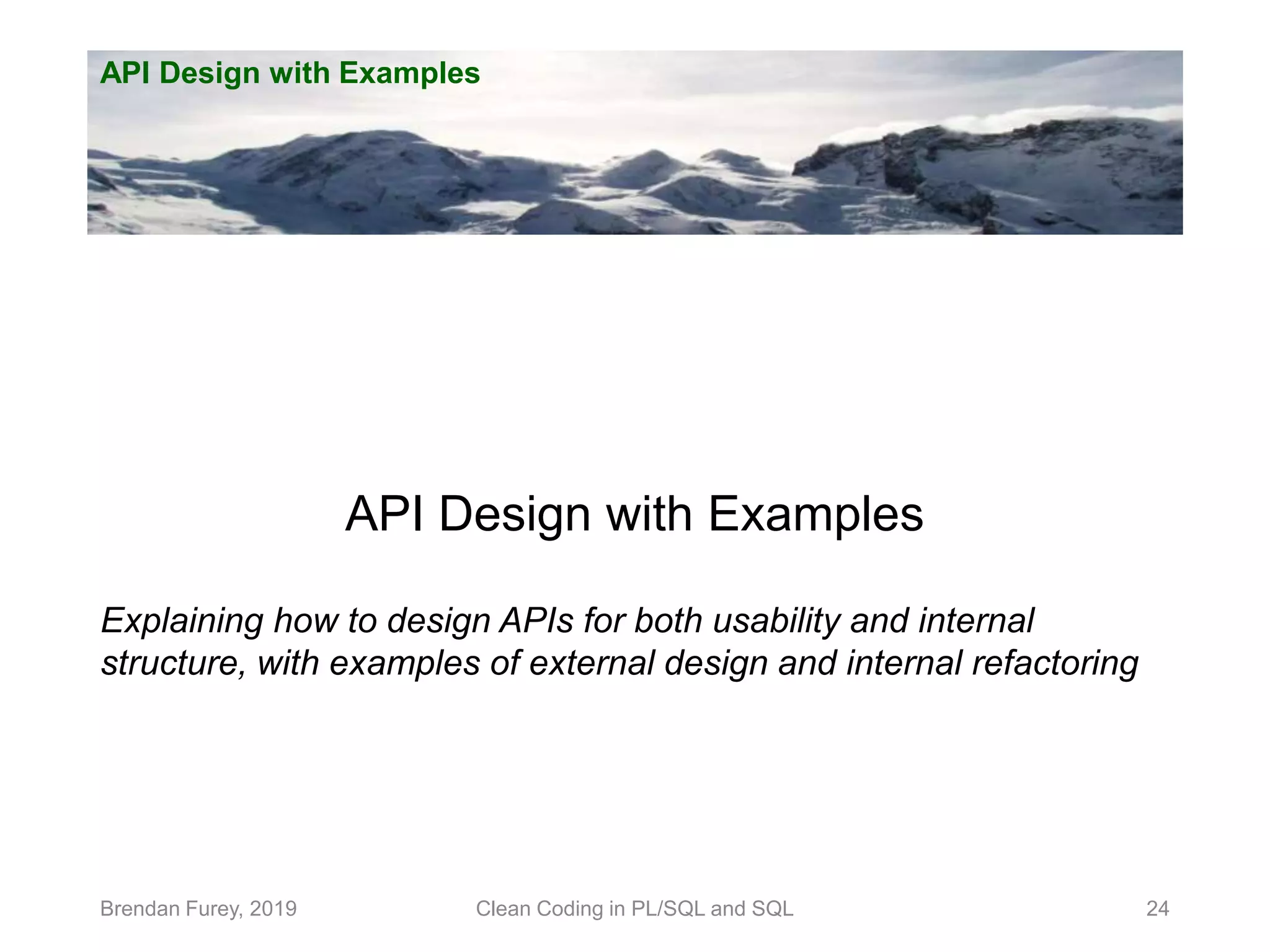 API Design with Examples Brendan Furey, 2019 24 API Design with Examples Explaining how to design APIs for both usability and internal structure, with examples of external design and internal refactoring Clean Coding in PL/SQL and SQL 