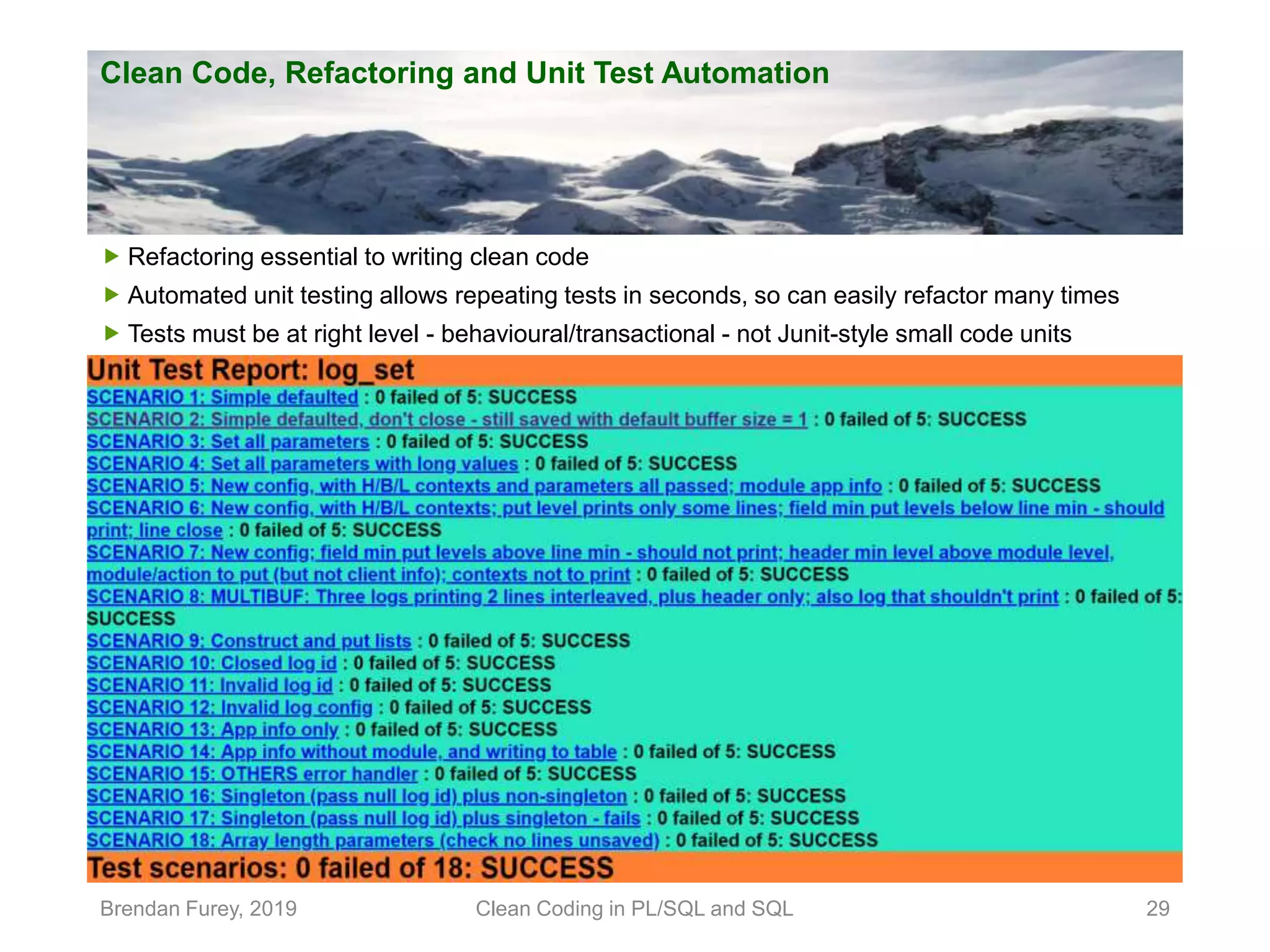 Clean Code, Refactoring and Unit Test Automation Brendan Furey, 2019 Clean Coding in PL/SQL and SQL 29  Refactoring essential to writing clean code  Automated unit testing allows repeating tests in seconds, so can easily refactor many times  Tests must be at right level - behavioural/transactional - not Junit-style small code units 