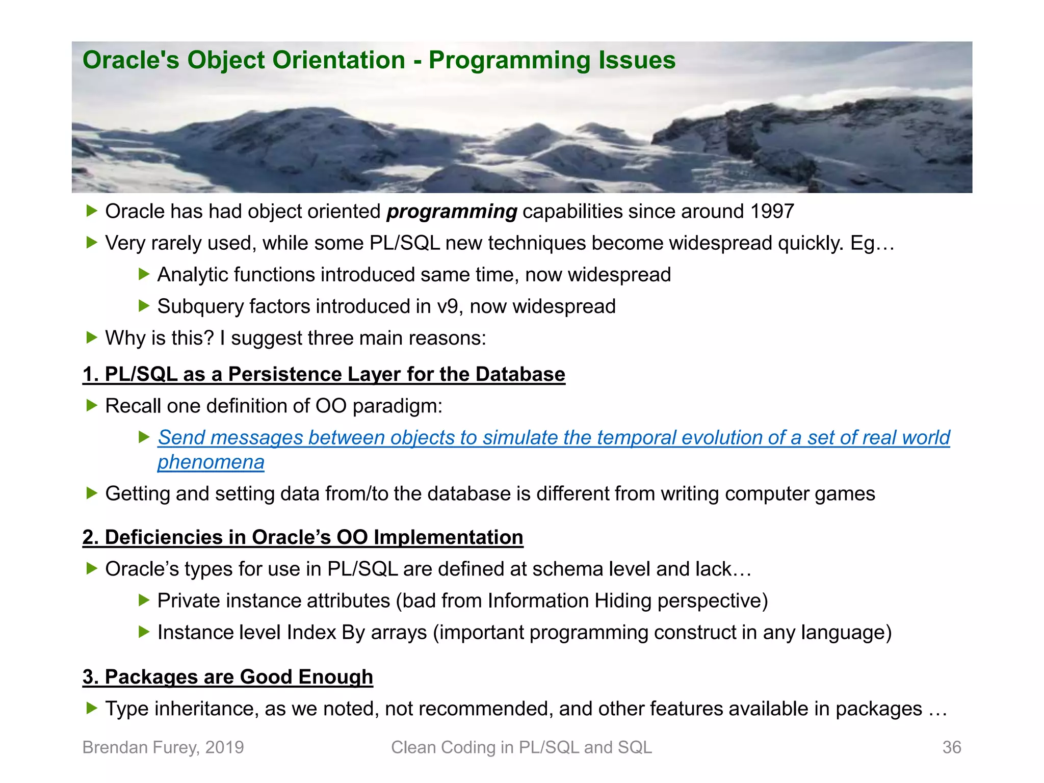 Oracle's Object Orientation - Programming Issues Brendan Furey, 2019 Clean Coding in PL/SQL and SQL 36  Oracle has had object oriented programming capabilities since around 1997  Very rarely used, while some PL/SQL new techniques become widespread quickly. Eg…  Analytic functions introduced same time, now widespread  Subquery factors introduced in v9, now widespread  Why is this? I suggest three main reasons: 1. PL/SQL as a Persistence Layer for the Database  Recall one definition of OO paradigm:  Send messages between objects to simulate the temporal evolution of a set of real world phenomena  Getting and setting data from/to the database is different from writing computer games 2. Deficiencies in Oracle’s OO Implementation  Oracle’s types for use in PL/SQL are defined at schema level and lack…  Private instance attributes (bad from Information Hiding perspective)  Instance level Index By arrays (important programming construct in any language) 3. Packages are Good Enough  Type inheritance, as we noted, not recommended, and other features available in packages … 