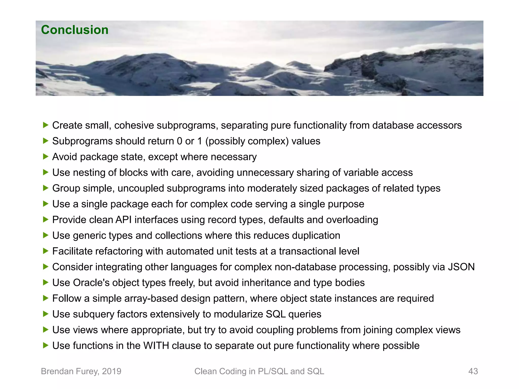 Conclusion Brendan Furey, 2019 Clean Coding in PL/SQL and SQL 43  Create small, cohesive subprograms, separating pure functionality from database accessors  Subprograms should return 0 or 1 (possibly complex) values  Avoid package state, except where necessary  Use nesting of blocks with care, avoiding unnecessary sharing of variable access  Group simple, uncoupled subprograms into moderately sized packages of related types  Use a single package each for complex code serving a single purpose  Provide clean API interfaces using record types, defaults and overloading  Use generic types and collections where this reduces duplication  Facilitate refactoring with automated unit tests at a transactional level  Consider integrating other languages for complex non-database processing, possibly via JSON  Use Oracle's object types freely, but avoid inheritance and type bodies  Follow a simple array-based design pattern, where object state instances are required  Use subquery factors extensively to modularize SQL queries  Use views where appropriate, but try to avoid coupling problems from joining complex views  Use functions in the WITH clause to separate out pure functionality where possible 