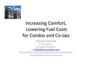 Increasing	
  Comfort,	
  
     	
  Lowering	
  Fuel	
  Costs	
  
    for	
  Condos	
  and	
  Co-­‐ops	
  
                         Lessons	
  Learned	
  
                              A	
  Presenta;on	
  
                        By	
  Robert	
  Thomason	
  
                of	
  GlobalResourcesNews.com,	
  
Past	
  president,	
  present	
  energy	
  chair	
  of	
  the	
  Boston	
  House	
  
              robert@globalresourcesnews.com	
  
 