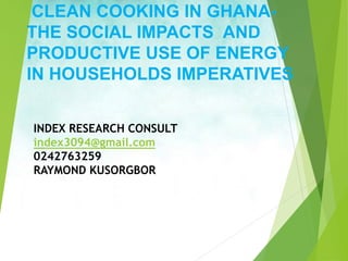 CLEAN COOKING IN GHANA-
THE SOCIAL IMPACTS AND
PRODUCTIVE USE OF ENERGY
IN HOUSEHOLDS IMPERATIVES
INDEX RESEARCH CONSULT
index3094@gmail.com
0242763259
RAYMOND KUSORGBOR
 