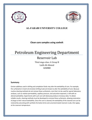 Summary
Certain additives used in drilling and completion fluids may alter the wettability of core. For example,
the surfactants in invert-oil-emulsion drilling muds are known to alter the wettability of core. Because
routine cleaning methods do not remove these surfactants, core that is to be used for special laboratory
analyses, such as relative permeability, capillary pressure, and saturation exponent, is left with an
altered wettability. Experiments with such core will obviously produce erroneous data. To obtain
reliable results, cleaning methods must be developed to remove these surfactants, allowing restoration
of plugs to their natural wettability. Once the core is cleaned, the wettability of the cleaned core can be
restored by saturating with synthetic formation brine and uncontaminated reservoir crude, then aging
at the reservoir temperature.
AL-FARABI UNIVERSITY COLLEGE
Clean core samples using soxhelt
Petroleum Engineering Department
Reservoir Lab
Third stage-class A Group B
Laith Ali Ahmed
11/4/2022
 