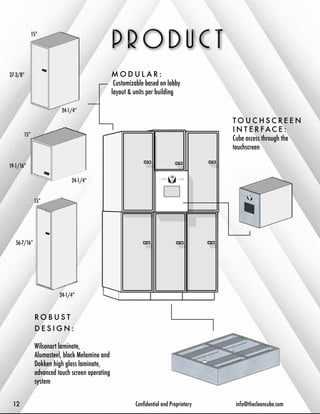 MODUL A R : 
Customizable based on lobby 
layout & units per building 
TOUCHSCREEN 
I N T E R FAC E : 
Cube access through the 
touchscreen 
ROBUS T 
D E S I G N : 
Wilsonart laminate, 
Alumasteel, black Melamine and 
Dokken high gloss laminate, 
advanced touch screen operating 
system 
15” 
15” 
15” 
56-7/16” 
37-3/8” 
19-1/16” 
24-1/4” 
24-1/4” 
24-1/4” 
12 Confidential and Proprietary info@thecleancube.com 
 