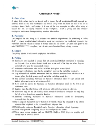 Santéch Solution, Inc. [CONFIDENTIAL] Page 1
Clean Desk Policy
1. Overview
A clean desk policy can be an import tool to ensure that all sensitive/confidential materials are
removed from an end user workspace and locked away when the items are not in use or an
employee leaves his/her workstation. It is one of the top strategies to utilize when trying to
reduce the risk of security breaches in the workplace. Such a policy can also increase
employee’s awareness about protecting sensitive information.
2. Purpose
The purpose for this policy is to establish the minimum requirements for maintaining a “clean
desk” – where sensitive/critical information about our employees, our intellectual property, our
customers and our vendors is secure in locked areas and out of site. A Clean Desk policy is not
only ISO 27001/17799 compliant, but it is also part of standard basic privacy controls.
3. Scope
This policy applies to all Santech employees and affiliates.
4. Policy
4.1 Employees are required to ensure that all sensitive/confidential information in hardcopy
or electronic form is secure in their work area at the end of the day and when they are
expected to be gone for an extended period.
4.2 Computer workstations must be locked when workspace is unoccupied.
4.3 Computer workstations must be shut completely down at the end of the work day.
4.4 Any Restricted or Sensitive information must be removed from the desk and locked in a
drawer when the desk is unoccupied and at the end of the work day.
4.5 File cabinets containing Restricted or Sensitive information must be kept closed and
locked when not in use or when not attended.
4.6 Keys used for access to Restricted or Sensitive information must not be left at an
unattended desk.
4.7 Laptops must be either locked with a locking cable or locked away in a drawer.
4.8 Passwords may not be left on sticky notes posted on or under a computer, nor may they
be left written down in an accessible location.
4.9 Printouts containing Restricted or Sensitive information should be immediately
removed from the printer.
4.10Upon disposal Restricted and/or Sensitive documents should be shredded in the official
shredder bins or placed in the lock confidential disposal bins.
4.11Whiteboards containing Restricted and/or Sensitive information should be erased.
4.12Lock away portable computing devices such as laptops and tablets.
4.13Treat mass storage devices such as CDROM, DVD or USB drives as sensitive and
secure them in a locked drawer
 