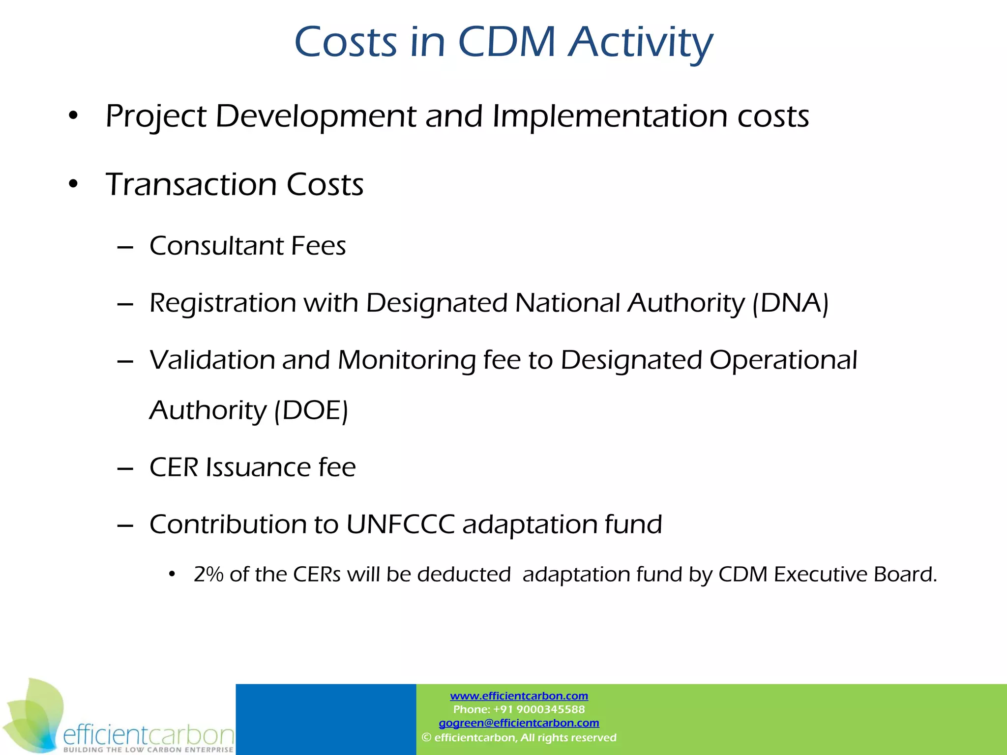 Costs in CDM Activity
• Project Development and Implementation costs

• Transaction Costs
   – Consultant Fees

   – Registration with Designated National Authority (DNA)

   – Validation and Monitoring fee to Designated Operational
     Authority (DOE)

   – CER Issuance fee

   – Contribution to UNFCCC adaptation fund
      • 2% of the CERs will be deducted adaptation fund by CDM Executive Board.




                                    www.efficientcarbon.com
                                    Phone: +91 9000345588
                                 gogreen@efficientcarbon.com
                              © efficientcarbon, All rights reserved
 
