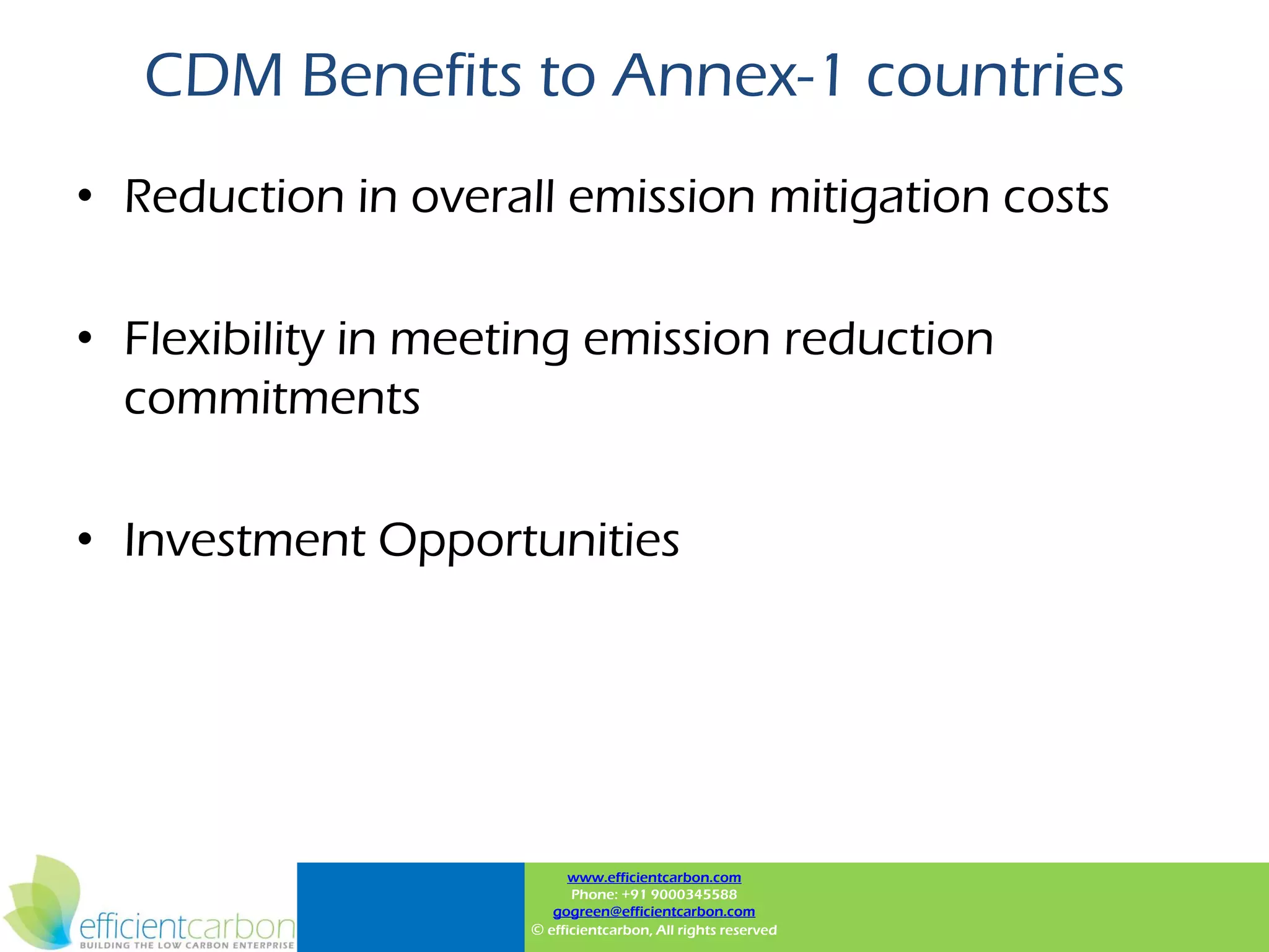CDM Benefits to Annex-1 countries
• Reduction in overall emission mitigation costs

• Flexibility in meeting emission reduction
  commitments

• Investment Opportunities




                           www.efficientcarbon.com
                           Phone: +91 9000345588
                        gogreen@efficientcarbon.com
                     © efficientcarbon, All rights reserved
 