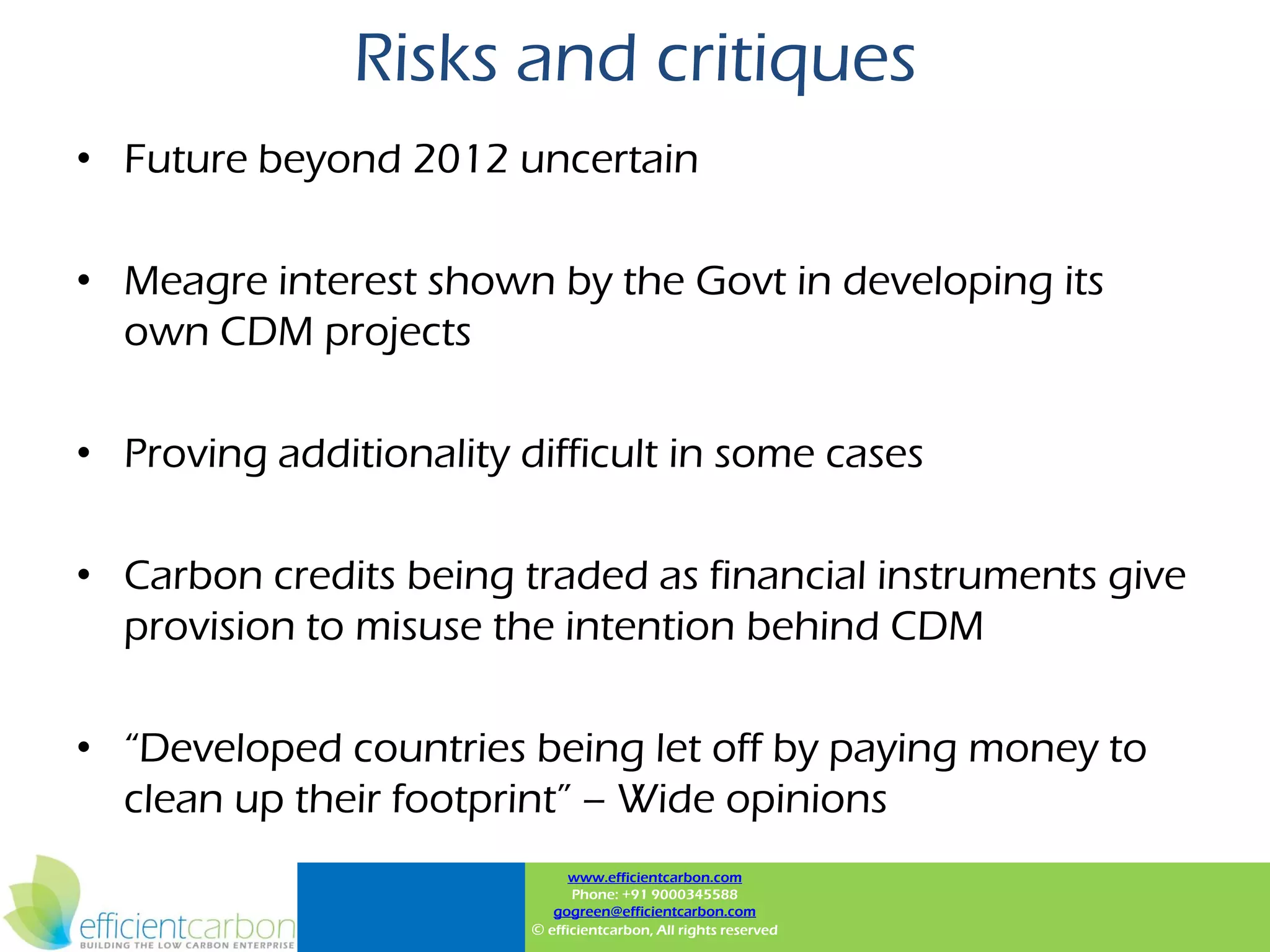 Risks and critiques
• Future beyond 2012 uncertain

• Meagre interest shown by the Govt in developing its
  own CDM projects

• Proving additionality difficult in some cases

• Carbon credits being traded as financial instruments give
  provision to misuse the intention behind CDM

• “Developed countries being let off by paying money to
  clean up their footprint” – Wide opinions
                               www.efficientcarbon.com
                               Phone: +91 9000345588
                            gogreen@efficientcarbon.com
                         © efficientcarbon, All rights reserved
 