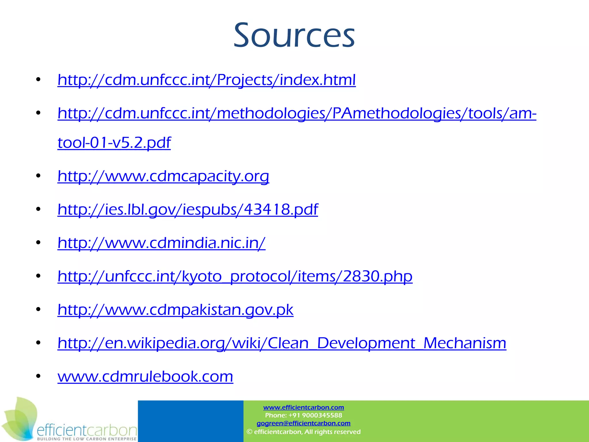 Sources
• http://cdm.unfccc.int/Projects/index.html

• http://cdm.unfccc.int/methodologies/PAmethodologies/tools/am-
  tool-01-v5.2.pdf

• http://www.cdmcapacity.org

• http://ies.lbl.gov/iespubs/43418.pdf

• http://www.cdmindia.nic.in/

• http://unfccc.int/kyoto_protocol/items/2830.php

• http://www.cdmpakistan.gov.pk

• http://en.wikipedia.org/wiki/Clean_Development_Mechanism

• www.cdmrulebook.com
                                  www.efficientcarbon.com
                                  Phone: +91 9000345588
                               gogreen@efficientcarbon.com
                            © efficientcarbon, All rights reserved
 