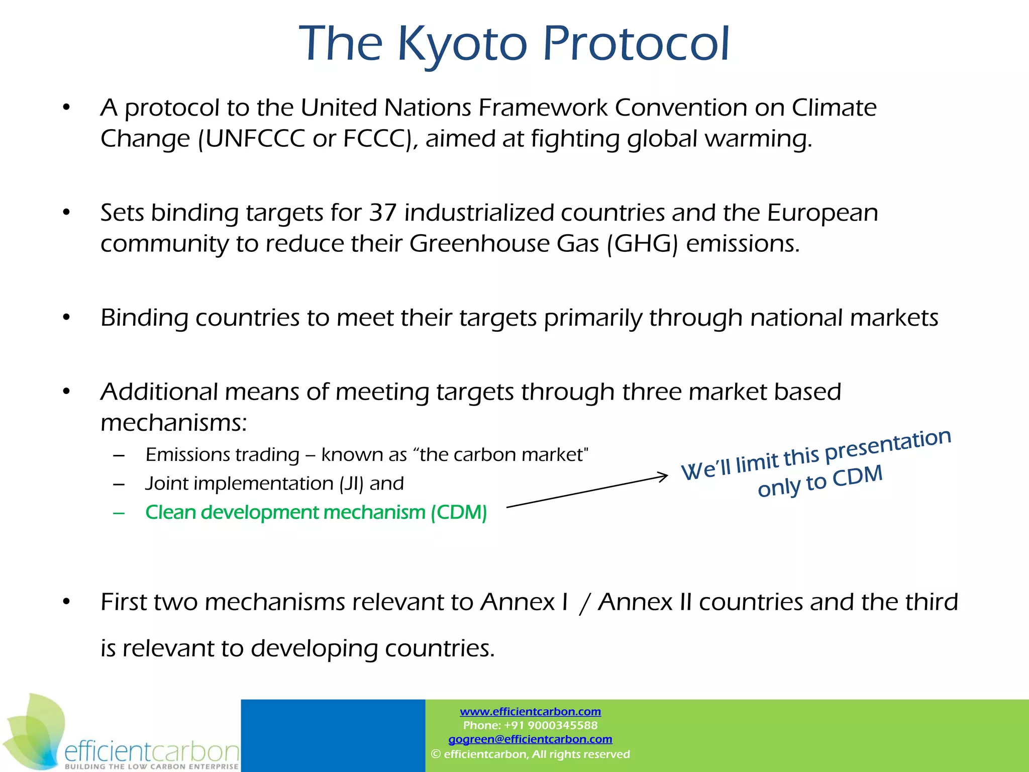 The Kyoto Protocol
•   A protocol to the United Nations Framework Convention on Climate
    Change (UNFCCC or FCCC), aimed at fighting global warming.

•   Sets binding targets for 37 industrialized countries and the European
    community to reduce their Greenhouse Gas (GHG) emissions.

•   Binding countries to meet their targets primarily through national markets

•   Additional means of meeting targets through three market based
    mechanisms:
     –   Emissions trading – known as “the carbon market"
     –   Joint implementation (JI) and
     –   Clean development mechanism (CDM)



•   First two mechanisms relevant to Annex I / Annex II countries and the third
    is relevant to developing countries.

                                             www.efficientcarbon.com
                                             Phone: +91 9000345588
                                          gogreen@efficientcarbon.com
                                       © efficientcarbon, All rights reserved
 