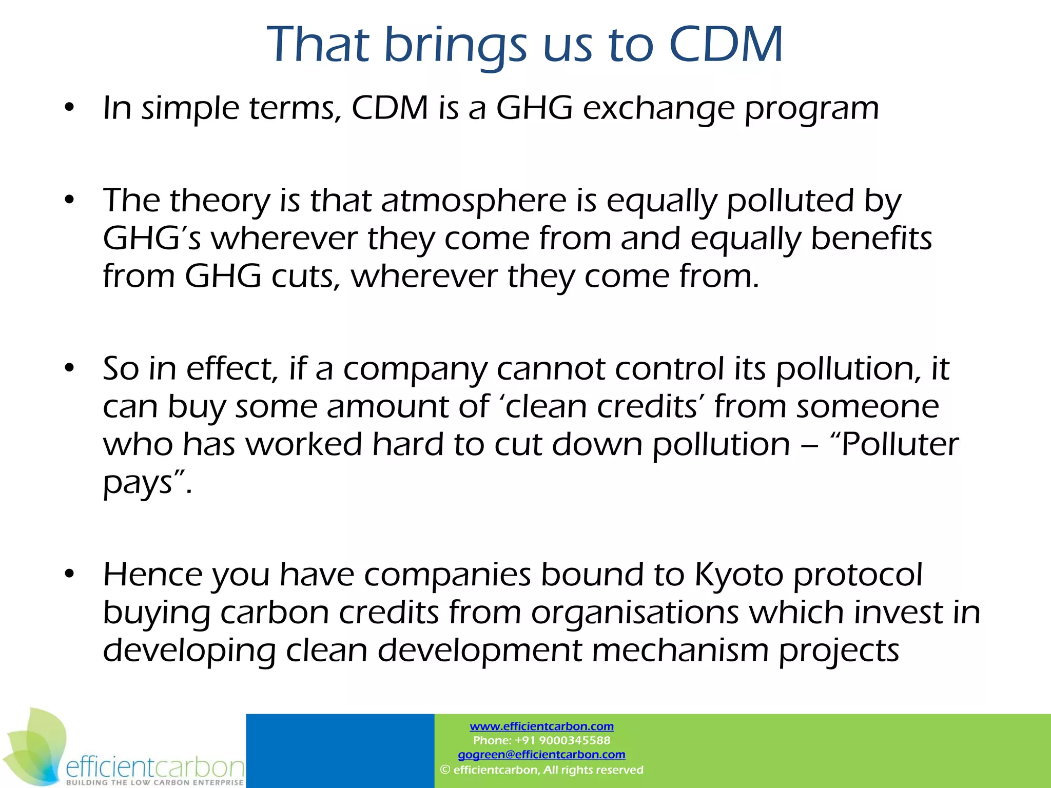 That brings us to CDM
• In simple terms, CDM is a GHG exchange program

• The theory is that atmosphere is equally polluted by
  GHG‟s wherever they come from and equally benefits
  from GHG cuts, wherever they come from.

• So in effect, if a company cannot control its pollution, it
  can buy some amount of „clean credits‟ from someone
  who has worked hard to cut down pollution – “Polluter
  pays”.

• Hence you have companies bound to Kyoto protocol
  buying carbon credits from organisations which invest in
  developing clean development mechanism projects
                               www.efficientcarbon.com
                               Phone: +91 9000345588
                            gogreen@efficientcarbon.com
                         © efficientcarbon, All rights reserved
 