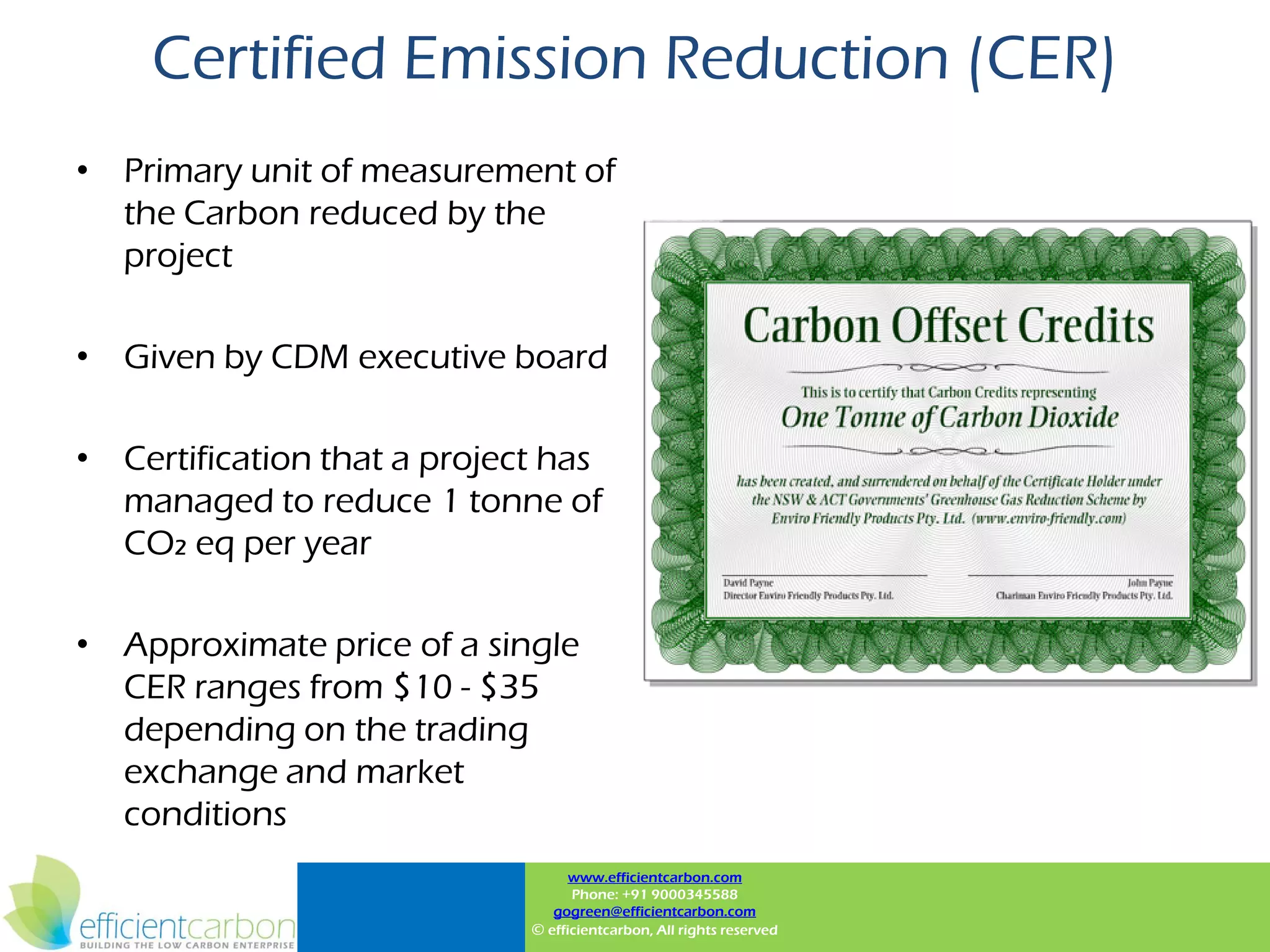 Certified Emission Reduction (CER)
• Primary unit of measurement of
  the Carbon reduced by the
  project

• Given by CDM executive board

• Certification that a project has
  managed to reduce 1 tonne of
  CO2 eq per year

• Approximate price of a single
  CER ranges from $10 - $35
  depending on the trading
  exchange and market
  conditions
                                   www.efficientcarbon.com
                                   Phone: +91 9000345588
                                gogreen@efficientcarbon.com
                             © efficientcarbon, All rights reserved
 