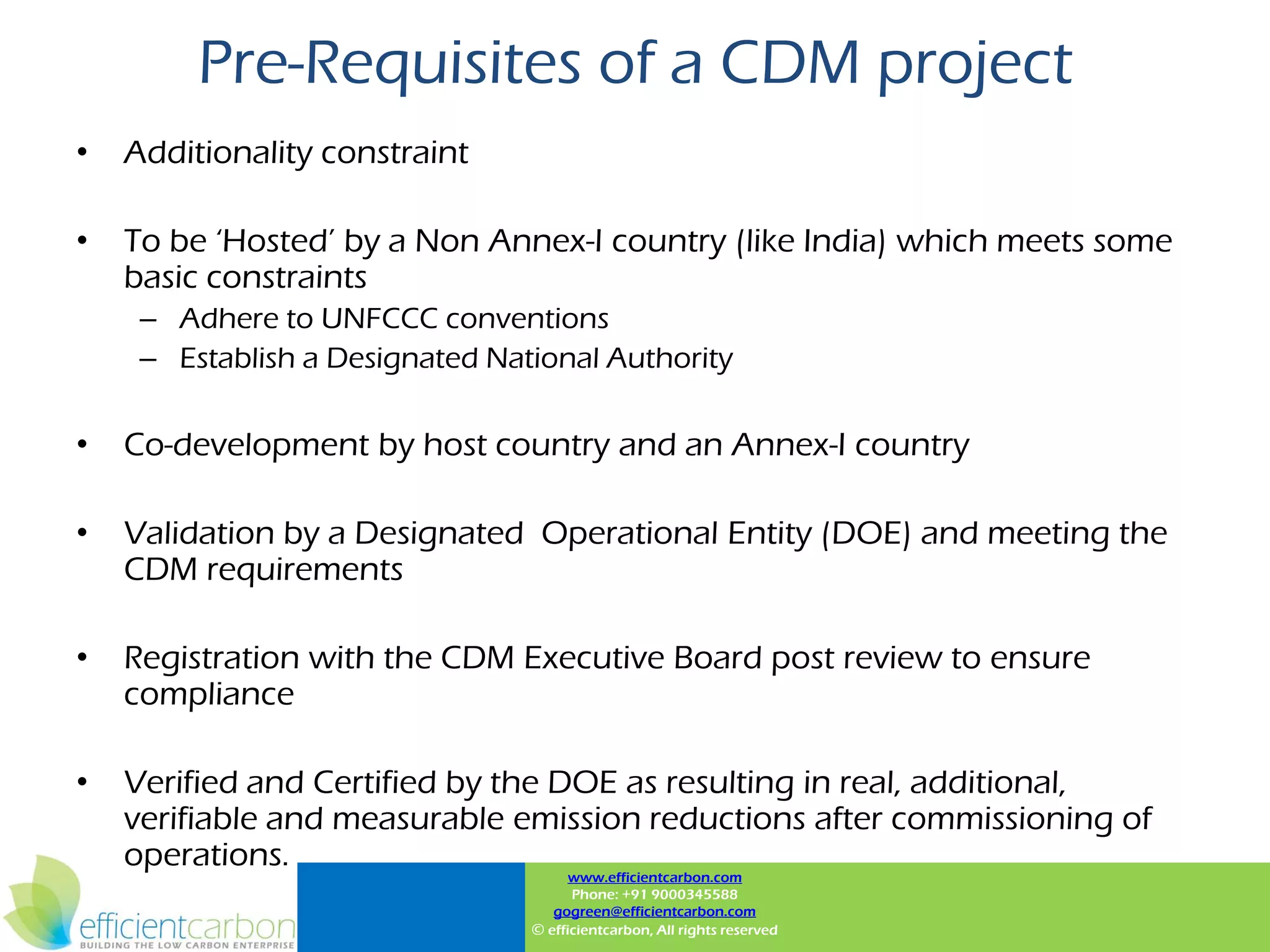 Pre-Requisites of a CDM project
•   Additionality constraint

•   To be „Hosted‟ by a Non Annex-I country (like India) which meets some
    basic constraints
     – Adhere to UNFCCC conventions
     – Establish a Designated National Authority

•   Co-development by host country and an Annex-I country

•   Validation by a Designated Operational Entity (DOE) and meeting the
    CDM requirements

•   Registration with the CDM Executive Board post review to ensure
    compliance

•   Verified and Certified by the DOE as resulting in real, additional,
    verifiable and measurable emission reductions after commissioning of
    operations.
                                       www.efficientcarbon.com
                                       Phone: +91 9000345588
                                    gogreen@efficientcarbon.com
                                 © efficientcarbon, All rights reserved
 