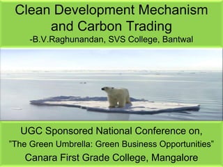 Clean Development Mechanism
and Carbon Trading
-B.V.Raghunandan, SVS College, Bantwal

UGC Sponsored National Conference on,
”The Green Umbrella: Green Business Opportunities”

Canara First Grade College, MangalorePage 1

 