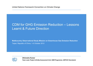 CDM for GHG Emission Reduction – Lessons
Learnt & Future Direction


Multicountry Observational Study Mission on Greenhouse Gas Emission Reduction
Taipei, Republic of China, 1-5 October 2012




             Dhirendra Kumar
             Team Lead, Project & Entity Assessment Unit, SDM Programme, UNFCCC Secretariat
 