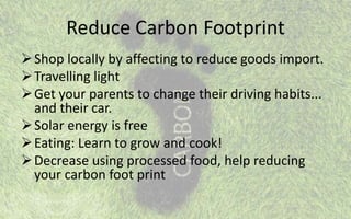 Reduce Carbon Footprint
Shop locally by affecting to reduce goods import.
Travelling light
Get your parents to change their driving habits...
and their car.
Solar energy is free
Eating: Learn to grow and cook!
Decrease using processed food, help reducing
your carbon foot print
 