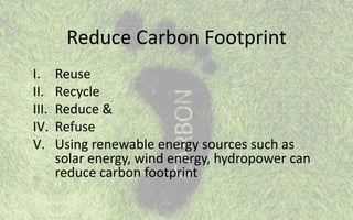 Reduce Carbon Footprint
I. Reuse
II. Recycle
III. Reduce &
IV. Refuse
V. Using renewable energy sources such as
solar energy, wind energy, hydropower can
reduce carbon footprint
 