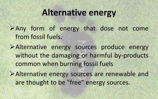 Alternative energy
Any form of energy that dose not come
from fossil fuels.
Alternative energy sources produce energy
without the damaging or harmful by-products
common when burning fossil fuels
Alternative energy sources are renewable and
are thought to be "free" energy sources.
 