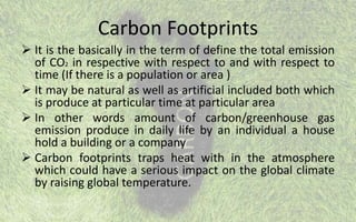 Carbon Footprints
 It is the basically in the term of define the total emission
of CO2 in respective with respect to and with respect to
time (If there is a population or area )
 It may be natural as well as artificial included both which
is produce at particular time at particular area
 In other words amount of carbon/greenhouse gas
emission produce in daily life by an individual a house
hold a building or a company
 Carbon footprints traps heat with in the atmosphere
which could have a serious impact on the global climate
by raising global temperature.
 
