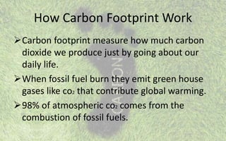 How Carbon Footprint Work
Carbon footprint measure how much carbon
dioxide we produce just by going about our
daily life.
When fossil fuel burn they emit green house
gases like co2 that contribute global warming.
98% of atmospheric co2 comes from the
combustion of fossil fuels.
 
