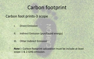 Carbon footprint
Carbon foot prints-3 scope
I. Direct Emission
II. Indirect Emission (purchased energy)
III. Other Indirect Emission
Note :- Carbon footprint calculation must be include at least
scope 1 & 2 GHG emission.
 