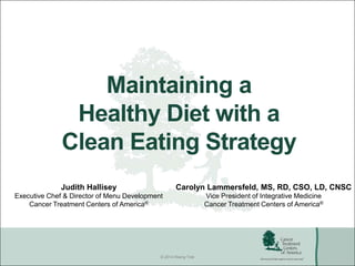 © 2014 Rising Tide
Maintaining a
Healthy Diet with a
Clean Eating Strategy
Judith Hallisey
Executive Chef & Director of Menu Development
Cancer Treatment Centers of America®
Carolyn Lammersfeld, MS, RD, CSO, LD, CNSC
Vice President of Integrative Medicine
Cancer Treatment Centers of America®
 