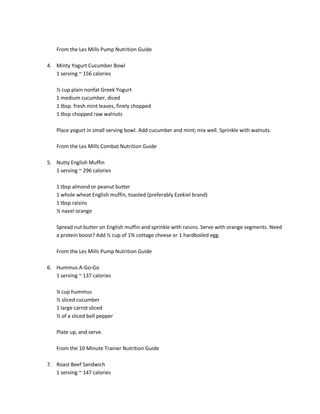 From the Les Mills Pump Nutrition Guide
4. Minty Yogurt Cucumber Bowl
1 serving ~ 156 calories
½ cup plain nonfat Greek Yogurt
1 medium cucumber, diced
1 tbsp. fresh mint leaves, finely chopped
1 tbsp chopped raw walnuts
Place yogurt in small serving bowl. Add cucumber and mint; mix well. Sprinkle with walnuts.
From the Les Mills Combat Nutrition Guide
5. Nutty English Muffin
1 serving ~ 296 calories
1 tbsp almond or peanut butter
1 whole wheat English muffin, toasted (preferably Ezekiel brand)
1 tbsp raisins
½ navel orange
Spread nut butter on English muffin and sprinkle with raisins. Serve with orange segments. Need
a protein boost? Add ½ cup of 1% cottage cheese or 1 hardboiled egg.
From the Les Mills Pump Nutrition Guide
6. Hummus A-Go-Go
1 serving ~ 137 calories
¼ cup hummus
½ sliced cucumber
1 large carrot sliced
½ of a sliced bell pepper
Plate up, and serve.
From the 10 Minute Trainer Nutrition Guide
7. Roast Beef Sandwich
1 serving ~ 147 calories

 