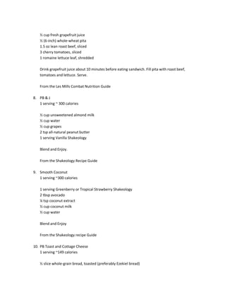 ½ cup fresh grapefruit juice
½ (6-inch) whole-wheat pita
1.5 oz lean roast beef, sliced
3 cherry tomatoes, sliced
1 romaine lettuce leaf, shredded
Drink grapefruit juice about 10 minutes before eating sandwich. Fill pita with roast beef,
tomatoes and lettuce. Serve.
From the Les Mills Combat Nutrition Guide
8. PB & J
1 serving ~ 300 calories
½ cup unsweetened almond milk
½ cup water
½ cup grapes
2 tsp all-natural peanut butter
1 serving Vanilla Shakeology
Blend and Enjoy.
From the Shakeology Recipe Guide
9. Smooth Coconut
1 serving ~300 calories
1 serving Greenberry or Tropical Strawberry Shakeology
2 tbsp avocado
¼ tsp coconut extract
½ cup coconut milk
½ cup water
Blend and Enjoy
From the Shakeology recipe Guide
10. PB Toast and Cottage Cheese
1 serving ~149 calories
½ slice whole-grain bread, toasted (preferably Ezekiel bread)

 