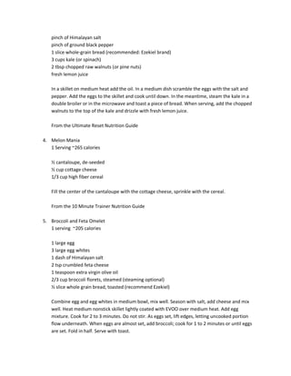 pinch of Himalayan salt
pinch of ground black pepper
1 slice whole-grain bread (recommended: Ezekiel brand)
3 cups kale (or spinach)
2 tbsp chopped raw walnuts (or pine nuts)
fresh lemon juice
In a skillet on medium heat add the oil. In a medium dish scramble the eggs with the salt and
pepper. Add the eggs to the skillet and cook until down. In the meantime, steam the kale in a
double broiler or in the microwave and toast a piece of bread. When serving, add the chopped
walnuts to the top of the kale and drizzle with fresh lemon juice.
From the Ultimate Reset Nutrition Guide
4. Melon Mania
1 Serving ~265 calories
½ cantaloupe, de-seeded
½ cup cottage cheese
1/3 cup high fiber cereal
Fill the center of the cantaloupe with the cottage cheese, sprinkle with the cereal.
From the 10 Minute Trainer Nutrition Guide
5. Broccoli and Feta Omelet
1 serving ~205 calories
1 large egg
3 large egg whites
1 dash of Himalayan salt
2 tsp crumbled feta cheese
1 teaspoon extra virgin olive oil
2/3 cup broccoli florets, steamed (steaming optional)
½ slice whole grain bread, toasted (recommend Ezekiel)
Combine egg and egg whites in medium bowl, mix well. Season with salt, add cheese and mix
well. Heat medium nonstick skillet lightly coated with EVOO over medium heat. Add egg
mixture. Cook for 2 to 3 minutes. Do not stir. As eggs set, lift edges, letting uncooked portion
flow underneath. When eggs are almost set, add broccoli; cook for 1 to 2 minutes or until eggs
are set. Fold in half. Serve with toast.

 